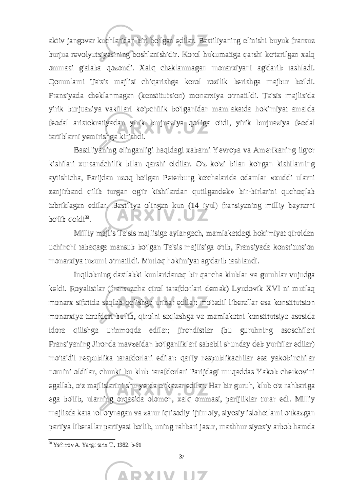 aktiv jangovar kuchlaridan biri bo&#39;lgan edilar. Bastiliyaning olinishi buyuk fransuz burjua revolyutsiyasining boshlanishidir. Korol hukumatiga qarshi ko&#39;tarilgan xalq ommasi g&#39;alaba qozondi. Xalq cheklanmagan monarxiyani ag&#39;darib tashladi. Qonunlarni Ta&#39;sis majlisi chiqarishga korol rozilik berishga majbur bo&#39;ldi. Fransiyada cheklanmagan (konstitutsion) monarxiya o&#39;rnatildi. Ta&#39;sis majlisida yirik burjuaziya vakillari ko&#39;pchilik bo&#39;lganidan mamlakatda hokimiyat amalda feodal aristokratiyadan yirik burjuaziya qo&#39;liga o&#39;tdi, yirik burjuaziya feodal tartiblarni yemirishga kirishdi. Bastiliyaning olinganligi haqidagi xabarni Yevropa va Amerikaning ilg&#39;or kishilari xursandchilik bilan qarshi oldilar. O&#39;z ko&#39;zi bilan ko&#39;rgan kishilarning aytishicha, Parijdan uzoq bo&#39;lgan Peterburg ko&#39;chalarida odamlar «xuddi ularni zanjirband qilib turgan og&#39;ir kishilardan qutilgandek» bir-birlarini quchoqlab tabriklagan edilar. Bastiliya olingan kun (14 iyul) fransiyaning milliy bayrarni bo&#39;lib qoldi 38 . Milliy majlis Ta&#39;sis majlisiga aylangach, mamlakatdagi hokimiyat qiroldan uchinchi tabaqaga mansub bo&#39;lgan Ta&#39;sis majlisiga o&#39;tib, Fransiyada konstitutsion monarxiya tuzumi o&#39;rnatildi. Mutloq hokimiyat ag&#39;darib tashlandi. Inqilobning dastlabki kunlaridanoq bir qancha klublar va guruhlar vujudga keldi. Royalistlar (fransuzcha qirol tarafdorlari demak) Lyudovik XVI ni mutlaq monarx sifatida saqlab qolishga urinar edilar: mo&#39;tadil liberallar esa konstitutsion monarxiya tarafdori bo&#39;lib, qirolni saqlashga va mamlakatni konstitutsiya asosida idora qilishga urinmoqda edilar; jirondistlar (bu guruhning asoschilari Fransiyaning Jironda mavzeidan bo&#39;lganliklari sababli shunday deb yuritilar edilar) mo&#39;ta&#39;dil respublika tarafdorlari edilar: qat&#39;iy respublikachilar esa yakobinchilar nomini oldilar, chunki bu klub tarafdorlari Parijdagi muqaddas Yakob cherkovini egallab, o&#39;z majlislarini shu yerda o&#39;tkazar edilar. Har bir guruh, klub o&#39;z rahbariga ega bo&#39;lib, ularning orqasida olomon, xalq ommasi, parijliklar turar edi. Milliy majlisda kata rol o&#39;ynagan va zarur iqtisodiy-ijtimoiy, siyosiy islohotlarni o&#39;tkazgan partiya liberallar partiyasi bo&#39;lib, uning rahbari jasur, mashhur siyosiy arbob hamda 38 Yefimov A. Yangi tarix T., 1982. b-61 37 