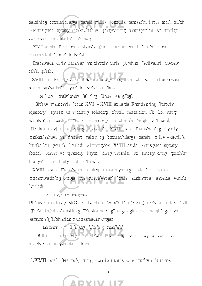 xalqining bosqinchilarga qarshi milliy - ozodlik harakatini ilmiy tahlil qilish; - Fransiyada siyosiy markazlashuv jarayonning xususiyatlari va amalga oshirishni sabablarini aniqlash; - XVII asrda Fransiyada siyosiy feodal tuzum va iqtisodiy hayot manzaralarini yoritib berish; - Fransiyada diniy urushlar va siyosiy diniy guruhlar faoliyatini qiyosiy tahlil qilish; - XVIII ars Fransiyada mutloq manorxiyaning tiklanishi va uning o’ziga xos xususiyatlarini yoritib berishdan iborat. Bitiruv - malakaviy ishning ilmiy yangiligi. B itiruv malakaviy ish da XVII – XVIII asrlarda Fransiyaning ijtimoiy - iqtisodiy, siyosat va madaniy sohadagi ahvoli masalalari ilk bor yangi adabiyotlar asosida bitiruv - malakaviy ish sifatida tadqiq etilmoqda. Ilk bor mavjud manbalarga asoslanib, XVII asrda Fransiyaning siyosiy markazlashuvi va frabsuz xalqining bosqinchilarga qarshi milliy – ozodlik harakatlari yoritib beriladi. Shuningdek XVIII asrda Fransiyada siyosiy feodal tuzum va iqtisodiy hayot, diniy urushlar va siyosiy diniy guruhlar faoliyati ham ilmiy tahlil qilinadi. XVIII asrda Fransiyada mutloq monarxiyaning tiklanishi hamda monarxiyasining o’ziga xos xususiyatlari ikmiy adabiyotlar asosida yoritib beriladi. Ishning aprabasiyasi. Bitiruv - malakaviy ish Qarshi Davlat universiteti Tarix va ijtimoiy fanlar fakul’teti ”Tarix” kafedrasi qoshidagi ”Yosh arx eolog ” to’garagida ma’ruza qilingan va kafedra yig’ilishlarida muhokamadan o’tgan. Bitiruv - malakaviy ishning tuzilishi. Bitiruv - malakaviy ish kirish, ikki bob, besh fasl, xulosa va adabiyotlar ro’yxatidan iborat. 1.XVII asrda Fransiyaning siyosiy markazlashuvi va fransuz 4 