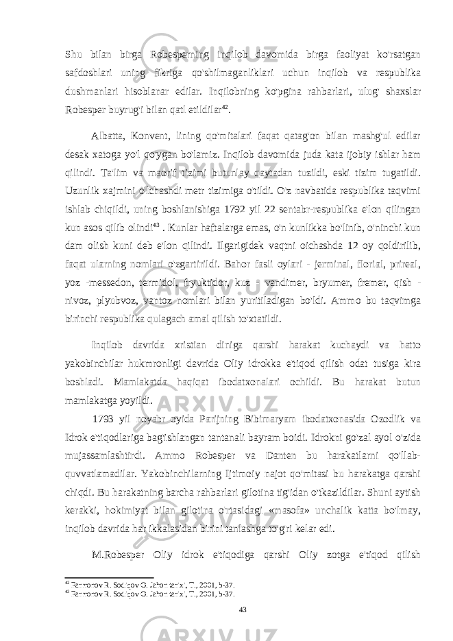 Shu bilan birga Robesperning inqilob davomida birga faoliyat ko&#39;rsatgan safdoshlari uning fikriga qo&#39;shilmaganliklari uchun inqilob va respublika dushmanlari hisoblanar edilar. Inqilobning ko&#39;pgina rahbarlari, ulug&#39; shaxslar Robesper buyrug&#39;i bilan qatl etildilar 42 . Albatta, Konvent, lining qo&#39;mitalari faqat qatag&#39;on bilan mashg&#39;ul edilar desak xatoga yo&#39;l qo&#39;ygan bo&#39;lamiz. Inqilob davomida juda kata ijobiy ishlar ham qilindi. Ta&#39;lim va maorif tizimi butunlay qaytadan tuzildi, eski tizim tugatildi. Uzunlik xajmini o&#39;lchashdi metr tizimiga o&#39;tildi. O&#39;z navbatida respublika taqvimi ishlab chiqildi, uning boshlanishiga 1792 yil 22 sentabr-respublika e&#39;lon qilingan kun asos qilib olindi 43 . Kunlar haftalarga emas, o&#39;n kunlikka bo&#39;linib, o&#39;ninchi kun dam olish kuni deb e&#39;lon qilindi. Ilgarigidek vaqtni oichashda 12 oy qoldirilib, faqat ularning nomlari o&#39;zgartirildi. Bahor fasli oylari - jerminal, florial, prireal, yoz -messedon, termidol, fryuktidor, kuz - vandimer, bryumer, fremer, qish - nivoz, plyubvoz, vantoz nomlari bilan yuritiladigan bo&#39;ldi. Ammo bu taqvimga birinchi respublika qulagach amal qilish to&#39;xtatildi. Inqilob davrida xristian diniga qarshi harakat kuchaydi va hatto yakobinchilar hukmronligi davrida Oliy idrokka e&#39;tiqod qilish odat tusiga kira boshladi. Mamlakatda haqiqat ibodatxonalari ochildi. Bu harakat butun mamlakatga yoyildi. 1793 yil noyabr oyida Parijning Bibimaryam ibodatxonasida Ozodlik va Idrok e&#39;tiqodlariga bag&#39;ishlangan tantanali bayram boidi. Idrokni go&#39;zal ayol o&#39;zida mujassamlashtirdi. Ammo Robesper va Danten bu harakatlarni qo&#39;llab- quvvatlamadilar. Yakobinchilarning Ijtimoiy najot qo&#39;mitasi bu harakatga qarshi chiqdi. Bu harakatning barcha rahbarlari gilotina tig&#39;idan o&#39;tkazildilar. Shuni aytish kerakki, hokimiyat bilan gilotina o&#39;rtasidagi «masofa» unchalik katta bo&#39;lmay, inqilob davrida har ikkalasidan birini tanlashga to&#39;g&#39;ri kelar edi. M.Robesper Oliy idrok e&#39;tiqodiga qarshi Oliy zotga e&#39;tiqod qilish 42 Farmonov R. Sodiqov O. Jahon tarixi, T., 2001, b-37. 43 Farmonov R. Sodiqov O. Jahon tarixi, T., 2001, b-37. 43 