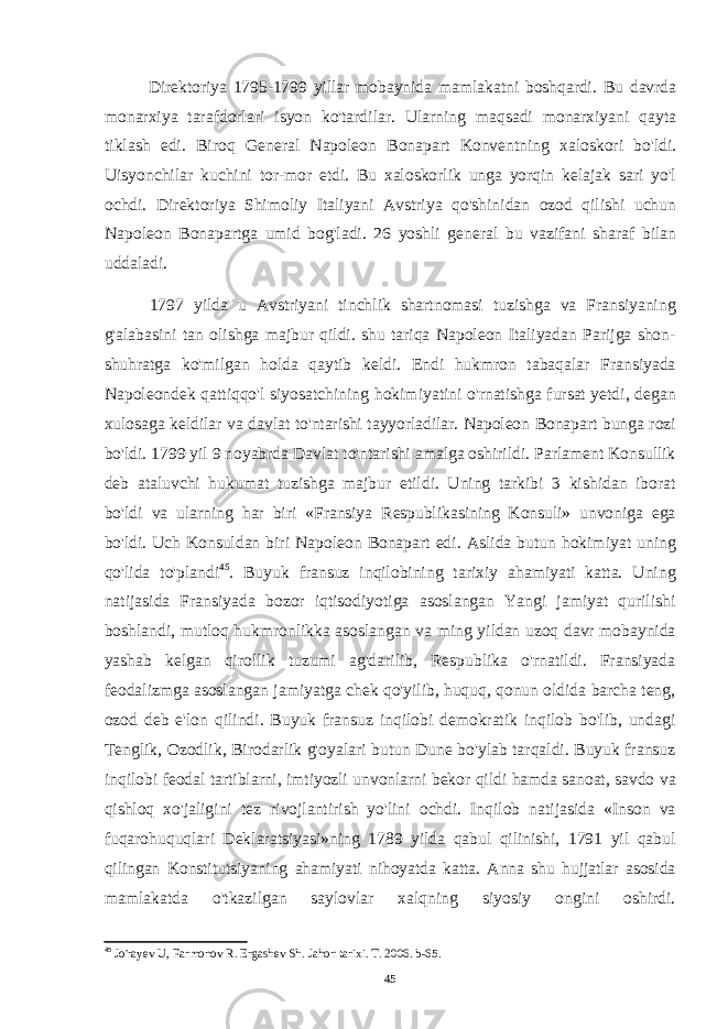 Direktoriya 1795-1799 yillar mobaynida mamlakatni boshqardi. Bu davrda monarxiya tarafdorlari isyon ko&#39;tardilar. Ularning maqsadi monarxiyani qayta tiklash edi. Biroq General Napoleon Bonapart Konventning xaloskori bo&#39;ldi. Uisyonchilar kuchini tor-mor etdi. Bu xaloskorlik unga yorqin kelajak sari yo&#39;l ochdi. Direktoriya Shimoliy Italiyani Avstriya qo&#39;shinidan ozod qilishi uchun Napoleon Bonapartga umid bog&#39;ladi. 26 yoshli general bu vazifani sharaf bilan uddaladi. 1797 yilda u Avstriyani tinchlik shartnomasi tuzishga va Fransiyaning g&#39;alabasini tan olishga majbur qildi. shu tariqa Napoleon Italiyadan Parijga shon- shuhratga ko&#39;milgan holda qaytib keldi. Endi hukmron tabaqalar Fransiyada Napoleondek qattiqqo&#39;l siyosatchining hokimiyatini o&#39;rnatishga fursat yetdi, degan xulosaga keldilar va davlat to&#39;ntarishi tayyorladilar. Napoleon Bonapart bunga rozi bo&#39;ldi. 1799 yil 9 noyabrda Davlat to&#39;ntarishi amalga oshirildi. Parlament Konsullik deb ataluvchi hukumat tuzishga majbur etildi. Uning tarkibi 3 kishidan iborat bo&#39;ldi va ularning har biri «Fransiya Respublikasining Konsuli» unvoniga ega bo&#39;ldi. Uch Konsuldan biri Napoleon Bonapart edi. Aslida butun hokimiyat uning qo&#39;lida to&#39;plandi 45 . Buyuk fransuz inqilobining tarixiy ahamiyati katta. Uning natijasida Fransiyada bozor iqtisodiyotiga asoslangan Yangi jamiyat qurilishi boshlandi, mutloq hukmronlikka asoslangan va ming yildan uzoq davr mobaynida yashab kelgan qirollik tuzumi ag&#39;darilib, Respublika o&#39;rnatildi. Fransiyada feodalizmga asoslangan jamiyatga chek qo&#39;yilib, huquq, qonun oldida barcha teng, ozod deb e&#39;lon qilindi. Buyuk fransuz inqilobi demokratik inqilob bo&#39;lib, undagi Tenglik, Ozodlik, Birodarlik g&#39;oyalari butun Dune bo&#39;ylab tarqaldi. Buyuk fransuz inqilobi feodal tartiblarni, imtiyozli unvonlarni bekor qildi hamda sanoat, savdo va qishloq xo&#39;jaligini tez rivojlantirish yo&#39;lini ochdi. Inqilob natijasida «Inson va fuqarohuquqlari Deklaratsiyasi»ning 1789 yilda qabul qilinishi, 1791 yil qabul qilingan Konstitutsiyaning ahamiyati nihoyatda katta. Anna shu hujjatlar asosida mamlakatda o&#39;tkazilgan saylovlar xalqning siyosiy ongini oshirdi. 45 Jo&#39;rayev U, Farmonov R. Ergashev Sh. Jahon tarixi. T. 2006. b-65. 45 