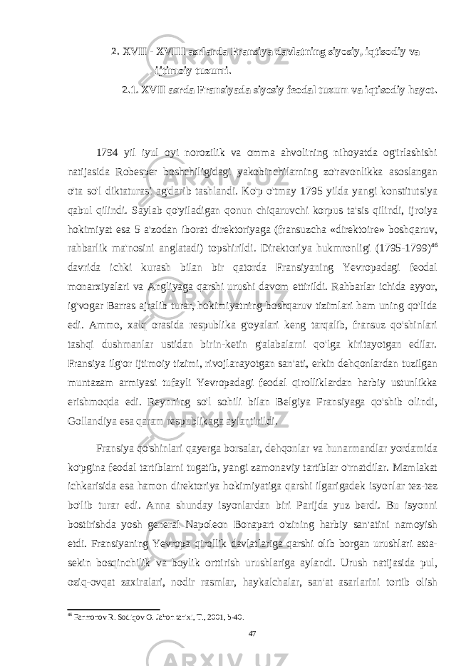  2. XVII - XVIII asrlarda Fransiya davlatning siyosiy, iqtisodiy va ijtimoiy tuzumi. 2.1. XVII asrda Fransiyada siyosiy feodal tuzum va iqtisodiy hayot. 1794 yil iyul oyi norozilik va omma ahvolining nihoyatda og&#39;irlashishi natijasida Robesper boshchiligidagi yakobinchilarning zo&#39;ravonlikka asoslangan o&#39;ta so&#39;l diktaturasi ag&#39;darib tashlandi. Ko&#39;p o&#39;tmay 1795 yilda yangi konstitutsiya qabul qilindi. Saylab qo&#39;yiladigan qonun chiqaruvchi korpus ta&#39;sis qilindi, ijroiya hokimiyat esa 5 a&#39;zodan iborat direktoriyaga (fransuzcha «direktoire» boshqaruv, rahbarlik ma&#39;nosini anglatadi) topshirildi. Direktoriya hukmronligi (1795-1799) 46 davrida ichki kurash bilan bir qatorda Fransiyaning Yevropadagi feodal monarxiyalari va Angliyaga qarshi urushi davom ettirildi. Rahbarlar ichida ayyor, ig&#39;vogar Barras ajralib turar, hokimiyatning boshqaruv tizimlari ham uning qo&#39;lida edi. Ammo, xalq orasida respublika g&#39;oyalari keng tarqalib, fransuz qo&#39;shinlari tashqi dushmanlar ustidan birin-ketin g&#39;alabalarni qo&#39;lga kiritayotgan edilar. Fransiya ilg&#39;or ijtimoiy tizimi, rivojlanayotgan san&#39;ati, erkin dehqonlardan tuzilgan muntazam armiyasi tufayli Yevropadagi feodal qirolliklardan harbiy ustunlikka erishmoqda edi. Reynning so&#39;l sohili bilan Belgiya Fransiyaga qo&#39;shib olindi, Gollandiya esa qaram respublikaga aylantirildi. Fransiya qo&#39;shinlari qayerga borsalar, dehqonlar va hunarmandlar yordamida ko&#39;pgina feodal tartiblarni tugatib, yangi zamonaviy tartiblar o&#39;rnatdilar. Mamlakat ichkarisida esa hamon direktoriya hokimiyatiga qarshi ilgarigadek isyonlar tez-tez bo&#39;lib turar edi. Anna shunday isyonlardan biri Parijda yuz berdi. Bu isyonni bostirishda yosh general Napoleon Bonapart o&#39;zining harbiy san&#39;atini namoyish etdi. Fransiyaning Yevropa qirollik davlatlariga qarshi olib borgan urushlari asta- sekin bosqinchilik va boylik orttirish urushlariga aylandi. Urush natijasida pul, oziq- ovqat zaxiralari, nodir rasmlar, haykalchalar, san&#39;at asarlarini tortib olish 46 Farmonov R. Sodiqov O. Jahon tarixi, T., 2001, b-40. 47 