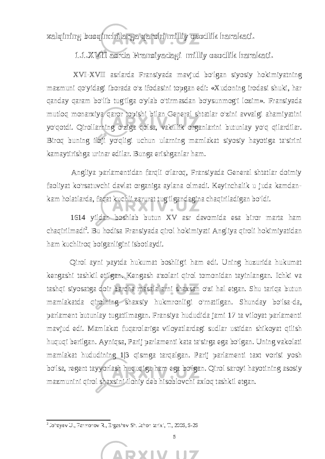 xalqining bosqinchilarga qarshi milliy ozodlik harakati. 1.1.XV II asrda Fransiyadagi milliy ozodlik harakati . XVI-XVII asrlarda Fransiyada mavjud bo&#39;lgan siyosiy hokimiyatning mazmuni qo&#39;yidagi iborada o&#39;z ifodasini topgan edi: «Xudoning irodasi shuki, har qanday qaram bo&#39;lib tug&#39;ilga o&#39;ylab o&#39;tirmasdan bo&#39;ysunmog&#39;i lozim». Fransiyada mutloq monarxiya qaror topishi bilan General shtatlar o&#39;zini avvalgi ahamiyatini yo&#39;qotdi. Qirollarning o&#39;ziga qolsa, vakillik organlarini butunlay yo&#39;q qilardilar. Biroq buning iloji yo&#39;qligi uchun ularning mamlakat siyosiy hayotiga ta&#39;sirini kamaytirishga urinar edilar. Bunga erishganlar ham. Angliya parlamentidan farqli o&#39;laroq, Fransiyada General shtatlar doimiy faoliyat ko&#39;rsatuvchi davlat organiga aylana olmadi. Keyinchalik u juda kamdan- kam holatlarda, faqat kuchli zarurat tug&#39;ilgandagina chaqiriladigan bo&#39;ldi. 1614 yildan boshlab butun XV asr davomida esa biror marta ham chaqirilmadi 2 . Bu hodisa Fransiyada qirol hokimiyati Angliya qiroli hokimiyatidan ham kuchliroq boiganligini isbotlaydi. Qirol ayni paytda hukumat boshlig&#39;i ham edi. Uning huzurida hukumat kengashi tashkil etilgan. Kengash a&#39;zolari qirol tomonidan tayinlangan. Ichki va tashqi siyosatga doir barcha masalalarni shaxsan o&#39;zi hal etgan. Shu tariqa butun mamlakatda qirolning shaxsiy hukmronligi o&#39;rnatilgan. Shunday bo&#39;lsa-da, parlament butunlay tugatilmagan. Fransiya hududida jami 17 ta viloyat parlamenti mavjud edi. Mamlakat fuqarolariga viloyatlardagi sudlar ustidan shikoyat qilish huquqi berilgan. Ayniqsa, Parij parlamenti kata ta&#39;sirga ega bo&#39;lgan. Uning vakolati mamlakat hududining 1|3 qismga tarqalgan. Parij parlamenti taxt vorisi yosh bo&#39;lsa, regent tayyorlash huquqiga ham ega bo&#39;lgan. Qirol saroyi hayotining asosiy mazmunini qirol shaxsini ilohiy deb hisoblovchi axloq tashkil etgan. 2 Jo&#39;rayev U., Farmonov R., Ergashev Sh. Jahon tarixi, T., 2006, 6-26 5 