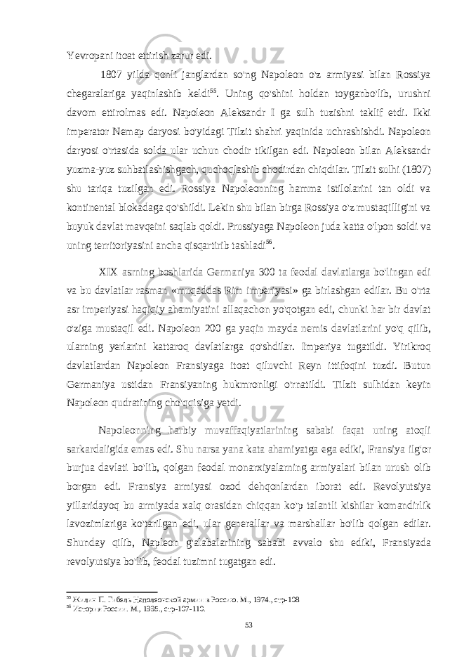 Yevropani itoat ettirish zarur edi. 1807 yilda qonli janglardan so&#39;ng Napoleon o&#39;z armiyasi bilan Rossiya chegaralariga yaqinlashib keldi 55 . Uning qo&#39;shini holdan toyganbo&#39;lib, urushni davom ettirolmas edi. Napoleon Aleksandr I ga sulh tuzishni taklif etdi. Ikki imperator Nemap daryosi bo&#39;yidagi Tilzit shahri yaqinida uchrashishdi. Napoleon daryosi o&#39;rtasida solda ular uchun chodir tikilgan edi. Napoleon bilan Aleksandr yuzma-yuz suhbatlashishgach, quchoqlashib chodirdan chiqdilar. Tilzit sulhi (1807) shu tariqa tuzilgan edi. Rossiya Napoleonning hamma istilolarini tan oldi va kontinental blokadaga qo&#39;shildi. Lekin shu bilan birga Rossiya o&#39;z mustaqilligini va buyuk davlat mavqeini saqlab qoldi. Prussiyaga Napoleon juda katta o&#39;lpon soldi va uning territoriyasini ancha qisqartirib tashladi 56 . XIX asrning boshlarida Germaniya 300 ta feodal davlatlarga bo&#39;lingan edi va bu davlatlar rasman «muqaddas Rim imperiyasi» ga birlashgan edilar. Bu o&#39;rta asr imperiyasi haqiqiy ahamiyatini allaqachon yo&#39;qotgan edi, chunki har bir davlat o&#39;ziga mustaqil edi. Napoleon 200 ga yaqin mayda nemis davlatlarini yo&#39;q qilib, ularning yerlarini kattaroq davlatlarga qo&#39;shdilar. Imperiya tugatildi. Yirikroq davlatlardan Napoleon Fransiyaga itoat qiluvchi Reyn ittifoqini tuzdi. Butun Germaniya ustidan Fransiyaning hukmronligi o&#39;rnatildi. Tilzit sulhidan keyin Napoleon qudratining cho&#39;qqisiga yetdi. Napoleonning harbiy muvaffaqiyatlarining sababi faqat uning atoqli sarkardaligida emas edi. Shu narsa yana kata ahamiyatga ega ediki, Fransiya ilg&#39;or burjua davlati bo&#39;lib, qolgan feodal monarxiyalarning armiyalari bilan urush olib borgan edi. Fransiya armiyasi ozod dehqonlardan iborat edi. Revolyutsiya yillaridayoq bu armiyada xalq orasidan chiqqan ko&#39;p talantli kishilar komandirlik lavozimlariga ko&#39;tarilgan edi, ular generallar va marshallar bo&#39;lib qolgan edilar. Shunday qilib, Napleon g&#39;alabalarining sababi avvalo shu ediki, Fransiyada revolyutsiya bo&#39;lib, feodal tuzimni tugatgan edi. 55 Жилин П. Гибель Наполеонской армии в Россию. М., 1974., стр-108 56 История России. М., 1995., стр-107-110. 53 