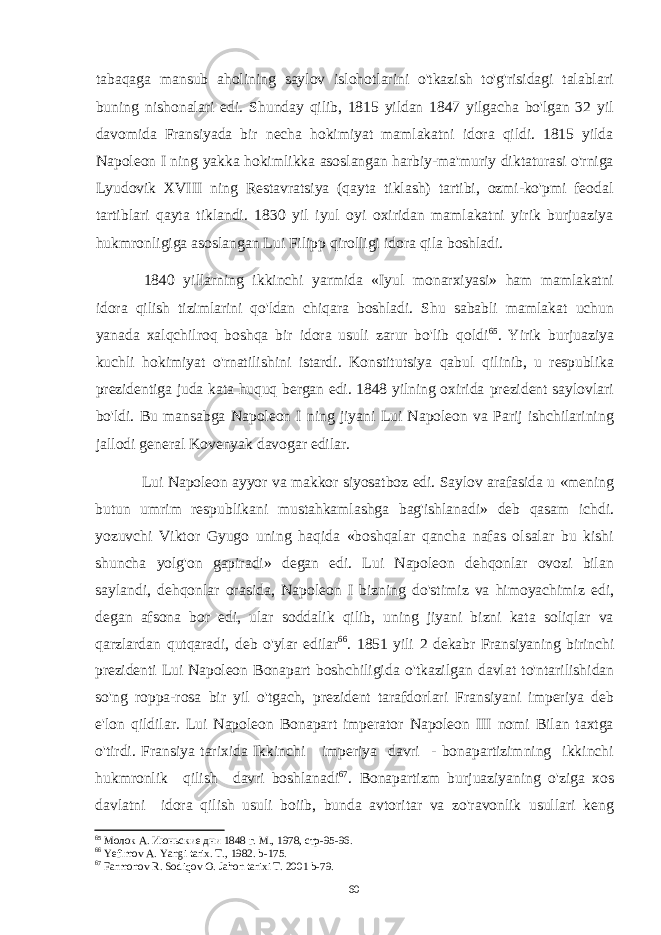 tabaqaga mansub aholining saylov islohotlarini o&#39;tkazish to&#39;g&#39;risidagi talablari buning nishonalari edi. Shunday qilib, 1815 yildan 1847 yilgacha bo&#39;lgan 32 yil davomida Fransiyada bir necha hokimiyat mamlakatni idora qildi. 1815 yilda Napoleon I ning yakka hokimlikka asoslangan harbiy-ma&#39;muriy diktaturasi o&#39;rniga Lyudovik XVIII ning Restavratsiya (qayta tiklash) tartibi, ozmi-ko&#39;pmi feodal tartiblari qayta tiklandi. 1830 yil iyul oyi oxiridan mamlakatni yirik burjuaziya hukmronligiga asoslangan Lui Filipp qirolligi idora qila boshladi. 1840 yillarning ikkinchi yarmida «Iyul monarxiyasi» ham mamlakatni idora qilish tizimlarini qo&#39;ldan chiqara boshladi. Shu sababli mamlakat uchun yanada xalqchilroq boshqa bir idora usuli zarur bo&#39;lib qoldi 65 . Yirik burjuaziya kuchli hokimiyat o&#39;rnatilishini istardi. Konstitutsiya qabul qilinib, u respublika prezidentiga juda kata huquq bergan edi. 1848 yilning oxirida prezident saylovlari bo&#39;ldi. Bu mansabga Napoleon I ning jiyani Lui Napoleon va Parij ishchilarining jallodi general Kovenyak davogar edilar. Lui Napoleon ayyor va makkor siyosatboz edi. Saylov arafasida u «mening butun umrim respublikani mustahkamlashga bag&#39;ishlanadi» deb qasam ichdi. yozuvchi Viktor Gyugo uning haqida «boshqalar qancha nafas olsalar bu kishi shuncha yolg&#39;on gapiradi» degan edi. Lui Napoleon dehqonlar ovozi bilan saylandi, dehqonlar orasida, Napoleon I bizning do&#39;stimiz va himoyachimiz edi, degan afsona bor edi, ular soddalik qilib, uning jiyani bizni kata soliqlar va qarzlardan qutqaradi, deb o&#39;ylar edilar 66 . 1851 yili 2 dekabr Fransiyaning birinchi prezidenti Lui Napoleon Bonapart boshchiligida o&#39;tkazilgan davlat to&#39;ntarilishidan so&#39;ng roppa-rosa bir yil o&#39;tgach, prezident tarafdorlari Fransiyani imperiya deb e&#39;lon qildilar. Lui Napoleon Bonapart imperator Napoleon III nomi Bilan taxtga o&#39;tirdi. Fransiya tarixida Ikkinchi imperiya davri - bonapartizimning ikkinchi hukmronlik qilish davri boshlanadi 67 . Bonapartizm burjuaziyaning o&#39;ziga xos davlatni idora qilish usuli boiib, bunda avtoritar va zo&#39;ravonlik usullari keng 65 Молок А. Июньские дни 1848 г. М., 1978, стр-95-96. 66 Yefimov A. Yangi tarix. T., 1982. b-175. 67 Farmonov R. Sodiqov O. Jahon tarixi T. 2001 b-79. 60 