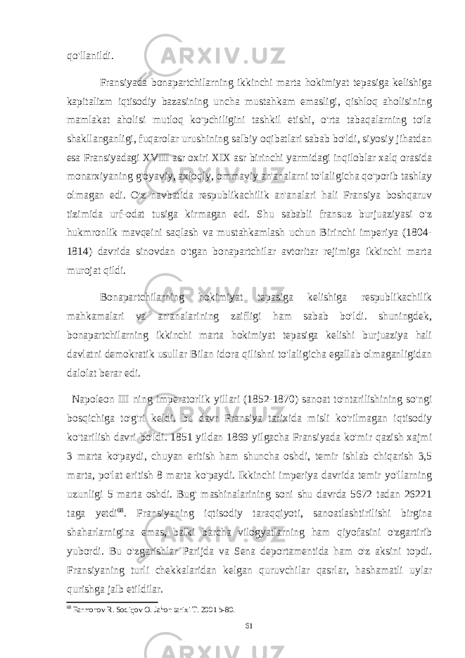 qo&#39;llanildi. Fransiyada bonapartchilarning ikkinchi marta hokimiyat tepasiga kelishiga kapitalizm iqtisodiy bazasining uncha mustahkam emasligi, qishloq aholisining mamlakat aholisi mutloq ko&#39;pchiligini tashkil etishi, o&#39;rta tabaqalarning to&#39;la shakllanganligi, fuqarolar urushining salbiy oqibatlari sabab bo&#39;ldi, siyosiy jihatdan esa Fransiyadagi XVIII asr oxiri XIX asr birinchi yarmidagi inqiloblar xalq orasida monarxiyaning g&#39;oyaviy, axloqly, ommaviy an&#39;analarni to&#39;laligicha qo&#39;porib tashlay olmagan edi. O&#39;z navbatida respublikachilik an&#39;analari hali Fransiya boshqaruv tizimida urf-odat tusiga kirmagan edi. Shu sababli fransuz burjuaziyasi o&#39;z hukmronlik mavqeini saqlash va mustahkamlash uchun Birinchi imperiya (1804- 1814) davrida sinovdan o&#39;tgan bonapartchilar avtoritar rejimiga ikkinchi marta murojat qildi. Bonapartchilarning hokimiyat tepasiga kelishiga respublikachilik mahkamalari va an&#39;analarining zaifligi ham sabab bo&#39;ldi. shuningdek, bonapartchilarning ikkinchi marta hokimiyat tepasiga kelishi burjuaziya hali davlatni demokratik usullar Bilan idora qilishni to&#39;laligicha egallab olmaganligidan dalolat berar edi. Napoleon III ning imperatorlik yillari (1852-1870) sanoat to&#39;ntarilishining so&#39;ngi bosqichiga to&#39;g&#39;ri keldi. bu davr Fransiya tarixida misli ko&#39;rilmagan iqtisodiy ko&#39;tarilish davri bo&#39;ldi. 1851 yildan 1869 yilgacha Fransiyada ko&#39;mir qazish xajmi 3 marta ko&#39;paydi, chuyan eritish ham shuncha oshdi, temir ishlab chiqarish 3,5 marta, po&#39;lat eritish 8 marta ko&#39;paydi. Ikkinchi imperiya davrida temir yo&#39;llarning uzunligi 5 marta oshdi. Bug&#39; mashinalarining soni shu davrda 5672 tadan 26221 taga yetdi 68 . Fransiyaning iqtisodiy taraqqiyoti, sanoatlashtirilishi birgina shaharlarnigina emas, balki barcha vilogyatlarning ham qiyofasini o&#39;zgartirib yubordi. Bu o&#39;zgarishlar Parijda va Sena deportamentida ham o&#39;z aksini topdi. Fransiyaning turli chekkalaridan kelgan quruvchilar qasrlar, hashamatli uylar qurishga jalb etildilar. 68 Farmonov R. Sodiqov O. Jahon tarixi T. 2001 b- 80 . 61 