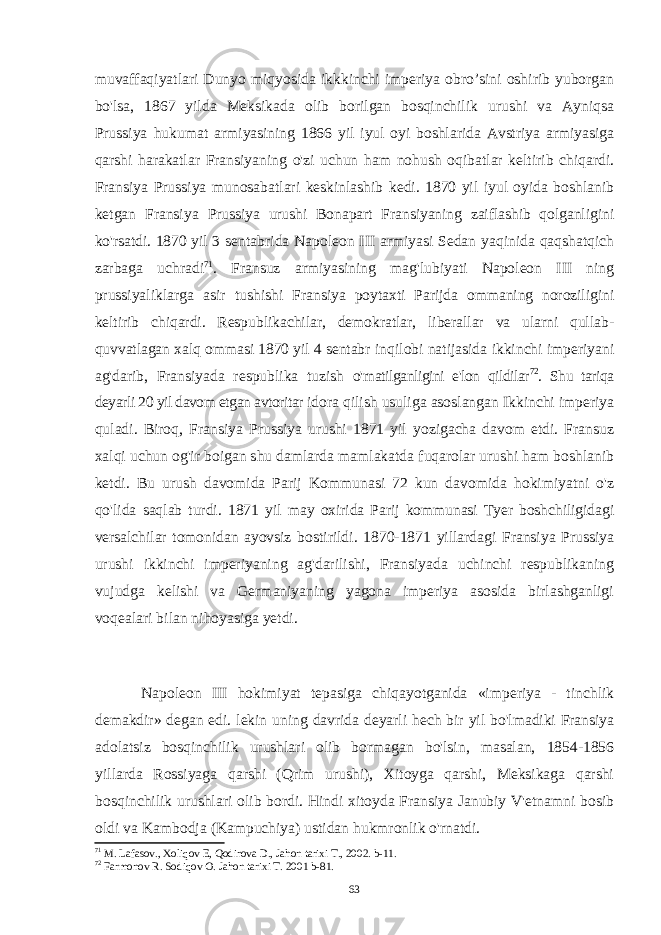 muvaffaqiyatlari Dunyo miqyosida ikkkinchi imperiya obro’sini oshirib yuborgan bo&#39;lsa, 1867 yilda Meksikada olib borilgan bosqinchilik urushi va Ayniqsa Prussiya hukumat armiyasining 1866 yil iyul oyi boshlarida Avstriya armiyasiga qarshi harakatlar Fransiyaning o&#39;zi uchun ham nohush oqibatlar keltirib chiqardi. Fransiya Prussiya munosabatlari keskinlashib kedi. 1870 yil iyul oyida boshlanib ketgan Fransiya Prussiya urushi Bonapart Fransiyaning zaiflashib qolganligini ko&#39;rsatdi. 1870 yil 3 sentabrida Napoleon III armiyasi Sedan yaqinida qaqshatqich zarbaga uchradi 71 . Fransuz armiyasining mag&#39;lubiyati Napoleon III ning prussiyaliklarga asir tushishi Fransiya poytaxti Parijda ommaning noroziligini keltirib chiqardi. Respublikachilar, demokratlar, liberallar va ularni qullab- quvvatlagan xalq ommasi 1870 yil 4 sentabr inqilobi natijasida ikkinchi imperiyani ag&#39;darib, Fransiyada respublika tuzish o&#39;rnatilganligini e&#39;lon qildilar 72 . Shu tariqa deyarli 20 yil davom etgan avtoritar idora qilish usuliga asoslangan Ikkinchi imperiya quladi. Biroq, Fransiya Prussiya urushi 1871 yil yozigacha davom etdi. Fransuz xalqi uchun og&#39;ir boigan shu damlarda mamlakatda fuqarolar urushi ham boshlanib ketdi. Bu urush davomida Parij Kommunasi 72 kun davomida hokimiyatni o&#39;z qo&#39;lida saqlab turdi. 1871 yil may oxirida Parij kommunasi Tyer boshchiligidagi versalchilar tomonidan ayovsiz bostirildi. 1870-1871 yillardagi Fransiya Prussiya urushi ikkinchi imperiyaning ag&#39;darilishi, Fransiyada uchinchi respublikaning vujudga kelishi va Germaniyaning yagona imperiya asosida birlashganligi voqealari bilan nihoyasiga yetdi. Napoleon III hokimiyat tepasiga chiqayotganida «imperiya - tinchlik demakdir» degan edi. lekin uning davrida deyarli hech bir yil bo&#39;lmadiki Fransiya adolatsiz bosqinchilik urushlari olib bormagan bo&#39;lsin, masalan, 1854-1856 yillarda Rossiyaga qarshi (Qrim urushi), Xitoyga qarshi, Meksikaga qarshi bosqinchilik urushlari olib bordi. Hindi xitoyda Fransiya Janubiy V&#39;etnamni bosib oldi va Kambodja (Kampuchiya) ustidan hukmronlik o&#39;rnatdi. 71 M. Lafasov., Xoliqov E, Qodirova D., Jahon tarixi T., 2002. b-11. 72 Farmonov R. Sodiqov O. Jahon tarixi T. 2001 b-81. 63 