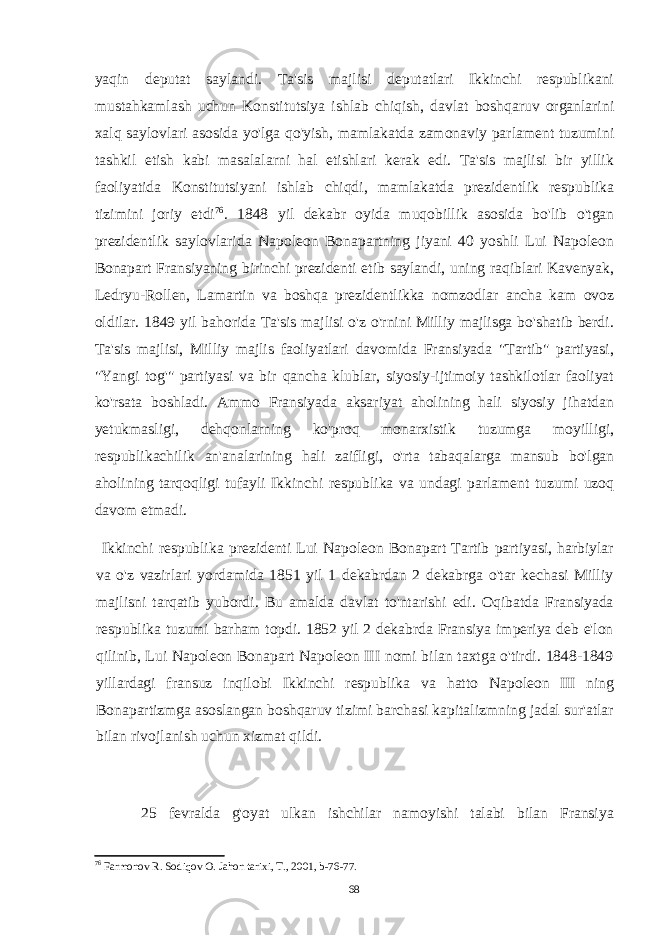 yaqin deputat saylandi. Ta&#39;sis majlisi deputatlari Ikkinchi respublikani mustahkamlash uchun Konstitutsiya ishlab chiqish, davlat boshqaruv organlarini xalq saylovlari asosida yo&#39;lga qo&#39;yish, mamlakatda zamonaviy parlament tuzumini tashkil etish kabi masalalarni hal etishlari kerak edi. Ta&#39;sis majlisi bir yillik faoliyatida Konstitutsiyani ishlab chiqdi, mamlakatda prezidentlik respublika tizimini joriy etdi 76 . 1848 yil dekabr oyida muqobillik asosida bo&#39;lib o&#39;tgan prezidentlik saylovlarida Napoleon Bonapartning jiyani 40 yoshli Lui Napoleon Bonapart Fransiyaning birinchi prezidenti etib saylandi, uning raqiblari Kavenyak, Ledryu-Rollen, Lamartin va boshqa prezidentlikka nomzodlar ancha kam ovoz oldilar. 1849 yil bahorida Ta&#39;sis majlisi o&#39;z o&#39;rnini Milliy majlisga bo&#39;shatib berdi. Ta&#39;sis majlisi, Milliy majlis faoliyatlari davomida Fransiyada &#34;Tartib&#34; partiyasi, &#34;Yangi tog&#39;&#34; partiyasi va bir qancha klublar, siyosiy-ijtimoiy tashkilotlar faoliyat ko&#39;rsata boshladi. Ammo Fransiyada aksariyat aholining hali siyosiy jihatdan yetukmasligi, dehqonlarning ko&#39;proq monarxistik tuzumga moyilligi, respublikachilik an&#39;analarining hali zaifligi, o&#39;rta tabaqalarga mansub bo&#39;lgan aholining tarqoqligi tufayli Ikkinchi respublika va undagi parlament tuzumi uzoq davom etmadi. Ikkinchi respublika prezidenti Lui Napoleon Bonapart Tartib partiyasi, harbiylar va o&#39;z vazirlari yordamida 1851 yil 1 dekabrdan 2 dekabrga o&#39;tar kechasi Milliy majlisni tarqatib yubordi. Bu amalda davlat to&#39;ntarishi edi. Oqibatda Fransiyada respublika tuzumi barham topdi. 1852 yil 2 dekabrda Fransiya imperiya deb e&#39;lon qilinib, Lui Napoleon Bonapart Napoleon III nomi bilan taxtga o&#39;tirdi. 1848-1849 yillardagi fransuz inqilobi Ikkinchi respublika va hatto Napoleon III ning Bonapartizmga asoslangan boshqaruv tizimi barchasi kapitalizmning jadal sur&#39;atlar bilan rivojlanish uchun xizmat qildi. 25 fevralda g&#39;oyat ulkan ishchilar namoyishi talabi bilan Fransiya 76 Farmonov R. Sodiqov O. Jahon tarixi, T., 2001, b-76-77. 68 