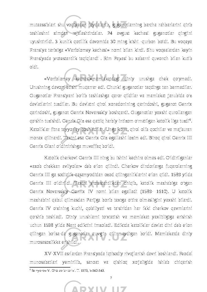 mutaassiblari shu voqiyadan foydalanib, gugenotlarning barcha rahbarlarini qirib tashlashni zimdan rejalashtirdalar. 24 avgust kechasi gugenotlar qirg&#39;ini uyushtirildi. 3 kunlik qotillik davomida 30 ming kishi -qurbon boidi. Bu voqeya Fransiya tarixiga «Varfolomey kechasi» nomi bilan kirdi. Shu voqealardan keyin Fransiyada protestantlik taqiqlandi . Rim Papasi bu xabarni quvonch bilan kutib oldi. «Vorfolomey kechasi»mamlakatdagi diniy urushga chek qo&#39;ymadi. Urushning davom etishi muqarrar edi. Chunki gugenotlar taqdirga tan bermadilar. Gugenotlar Fransiyani bo&#39;lib tashlashga qaror qildilar va mamlakat janubida o&#39;z davlatlarini tuzdilar. Bu davlatni qirol xonadonining qarindoshi, gugenot Genrix qarindoshi, gugenot Genrix Navarsskiy boshqardi. Gugenotlar yaxshi qurollangan qo&#39;shin tuzishdi. Genrix Giz esa qattiq harbiy intizom o&#39;rnatilgan katolik liga tuzdi 6 . Katoliklar fitna tayyorlay boshladilar. Unga ko&#39;ra, qirol olib qochilar va majburan monax qilinardi. Taxtni esa Genrix Giz egallashi lozim edi. Biroq qirol Genrix III Genrix Gizni o&#39;ldirtirishga muvaffaq bo&#39;ldi. Katolik cherkovi Genrix III ning bu ishini kechira olmas edi. O&#39;ldirilganlar «azob chekkan avliyolar» deb e&#39;lon qilindi. Cherkov dindorlarga fuqarolarning Genrix III ga sodiqlik qasamyodidan ozod qilinganliklarini e&#39;lon qildi. 1589 yilda Genrix III o&#39;ldirildi. Taxtni protestantlikdan chiqib, katolik mazhabiga o&#39;tgan Genrix Navarsskiy Genrix IV nomi bilan egalladi (1589- 1610). U katolik mazhabini qabul qilmasdan Parijga borib taxtga o&#39;tira olmasligini yaxshi bilardi. Genrix IV o&#39;zining kuchi, qobiliyati va ta&#39;siridan har ikki cherkov qavmlarini qo&#39;shib tashladi. Diniy urushlarni to&#39;xtatish va mamlakat yaxlitligiga erishish uchun 1598 yilda Nant ediktini imzoladi. Ediktda katoliklar davlat dini deb e&#39;lon qilingan bo&#39;lsa-da gugenotlar quvg&#39;in qilinmaydigan bo&#39;ldi. Mamlakatda diniy murosasozlikka erishildi. XV-XVII asrlardan Fransiyada iqtisodiy rivojlanish davri boshlandi. Feodal munosabatlari yemirilib, sanoat va qishloq xo&#39;jaligida ishlab chiqarish 6 Semyonov V. O&#39;rta asrlar tarixi. T. 1973, b-542-543. 7 