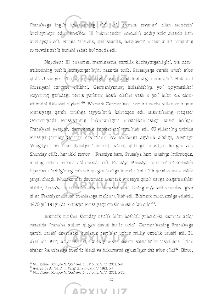 Fransiyaga ingliz tovarlarining kiritilishi, fransuz tovarlari bilan raqobatni kuchaytirgan edi. Napoleon III hukumatidan norozilik oddiy xalq orasida ham kuchaygan edi. Bunga ishsizlik, qashshoqlik, oziq-ovqat mahsulotlari narxining to&#39;xtovsiz oshib borishi sabab boimoqda edi. Napoleon III hukumati mamlakatda norzilik kuchayotganligini, o&#39;z obro&#39;- e&#39;tiborining tushib borayotganligini nazarda tutib, Prussiyaga qarshi urush e&#39;lon qildi. U shu yo&#39;l bilan mamlakatdagi ahvolni o&#39;nglab olishga qaror qildi. Hukumat Prussiyani tor-mor qilishni, Germaniyaning birlashishiga yo&#39;l qo&#39;ymaslikni Reynning g&#39;arbdagi nemis yerlarini bosib olishni vash u yo&#39;l bilan o&#39;z obru- e&#39;tiborini tiklashni o&#39;ylardi 80 . Bismark Germaniyasi ham bir necha yillardan buyon Fransiyaga qarshi urushga tayyorlanib kelmoqda edi. Bismarkning maqsadi Germaniyada Prussiyaning hukmronligini mustahkamlashga to&#39;siq bo&#39;lgan Fransiyani yengish, demokratik harakatlarni bostirish edi. 60-yillarning oxirida Prussiya janubiy German davlatlarini o&#39;z tomoniga og&#39;dirib olishga, Avstriya Vengriyani va chor Rossiyani betaraf betaraf qilishga muvaffaq bo&#39;lgan edi. Shunday qilib, har ikki tomon - Fransiya ham, Prussiya ham urushga intilmoqda, buning uchun bahona qidirmoqda edi. Fransiya Prussiya hukumatlari o&#39;rtasida Ispaniya qirolligining bo&#39;shab qolgan taxtiga kimni qirol qilib qo&#39;yish masalasida janjal chiqdi. Muzokaralar davomida Bismark Prussiya qiroli xatiga o&#39;zgartirishlar kiritib, Fransiya hukumatini ataylab haqorat qildi. Uning mAqsadi shunday ig&#39;vo bilan Fransiyani urush boshlashga majbur qilish edi. Bismark muddaosiga erishdi. 1870 yil 19 iyulda Fransiya Prussiyaga qarshi urush e&#39;lon qildi 81 . Bismark urushni shunday ustalik bilan boshlab yubordi-ki, German xalqi nazarida Fransiya xujum qilgan davlat bo&#39;lib qoldi. Germaniyaning Fransiyaga qarshi urushi davstlabki kunlarda nemislar uchun milliy ozodlik urushi edi. 31 oktabrda Parij xalqi Blanki, Deleklyuz va boshqa sotsialistlar tashabbusi bilan shahar Ratushasiga bostirib kiridi va hukumatni ag&#39;darilgan deb e&#39;lon qildi 82 . Biroq, 80 M. Lafasov., Xoliqov Y, Qodirova D., Jahon tarixi T., 2002. b-9. 81 Averyanov A., Galkin I. Yangi tarix II-qism. T. 1982. b-4 82 M. Lafasov., Xoliqov Y, Qodirova D., Jahon tarixi T., 2002. b-20. 70 