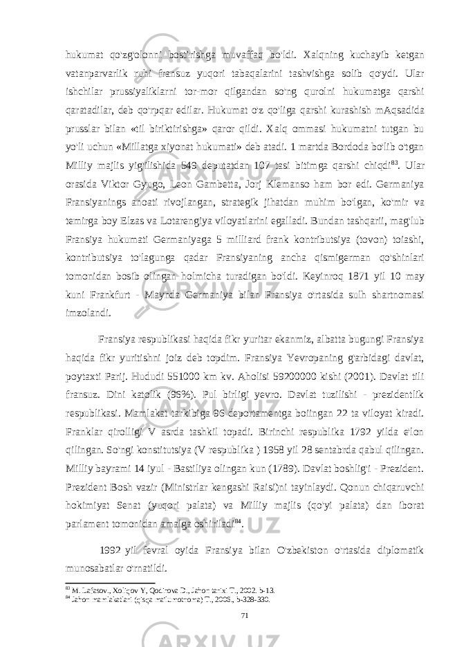 hukumat qo&#39;zg&#39;olonni bostirishga muvaffaq bo&#39;ldi. Xalqning kuchayib ketgan vatanparvarlik ruhi fransuz yuqori tabaqalarini tashvishga solib qo&#39;ydi. Ular ishchilar prussiyaliklarni tor-mor qilgandan so&#39;ng qurolni hukumatga qarshi qaratadilar, deb qo&#39;rpqar edilar. Hukumat o&#39;z qo&#39;liga qarshi kurashish mAqsadida prusslar bilan «til biriktirishga» qaror qildi. Xalq ommasi hukumatni tutgan bu yo&#39;li uchun «Millatga xiyonat hukumati» deb atadi. 1 martda Bordoda bo&#39;lib o&#39;tgan Milliy majlis yig&#39;ilishida 549 deputatdan 107 tasi bitimga qarshi chiqdi 83 . Ular orasida Viktor Gyugo, Leon Gambetta, Jorj Klemanso ham bor edi. Germaniya Fransiyanings anoati rivojlangan, strategik jihatdan muhim bo&#39;lgan, ko&#39;mir va temirga boy Elzas va Lotarengiya viloyatlarini egalladi. Bundan tashqarii, mag&#39;lub Fransiya hukumati Germaniyaga 5 milliard frank kontributsiya (tovon) toiashi, kontributsiya to&#39;lagunga qadar Fransiyaning ancha qismigerman qo&#39;shinlari tomonidan bosib olingan holmicha turadigan bo&#39;ldi. Keyinroq 1871 yil 10 may kuni Frankfurt - Maynda Germaniya bilan Fransiya o&#39;rtasida sulh shartnomasi imzolandi. Fransiya respublikasi haqida fikr yuritar ekanmiz, albatta bugungi Fransiya haqida fikr yuritishni joiz deb topdim. Fransiya Yevropaning g&#39;arbidagi davlat, poytaxti Parij. Hududi 551000 km kv. Aholisi 59200000 kishi (2001). Davlat tili fransuz. Dini katolik (96%). Pul birligi yevro. Davlat tuzilishi - prezidentlik respublikasi. Mamlakat tarkibiga 96 deportamentga boiingan 22 ta viloyat kiradi. Franklar qirolligi V asrda tashkil topadi. Birinchi respublika 1792 yilda e&#39;lon qilingan. So&#39;ngi konstitutsiya (V respublika ) 1958 yil 28 sentabrda qabul qilingan. Milliy bayrami 14 iyul - Bastiliya olingan kun (1789). Davlat boshlig&#39;i - Prezident. Prezident Bosh vazir (Ministrlar kengashi Raisi)ni tayinlaydi. Qonun chiqaruvchi hokimiyat Senat (yuqori palata) va Milliy majlis (qo&#39;yi palata) dan iborat parlament tomonidan amalga oshiriladi 84 . 1992 yil fevral oyida Fransiya bilan O&#39;zbekiston o&#39;rtasida diplomatik munosabatlar o&#39;rnatildi. 83 M. Lafasov., Xoliqov Y, Qodirova D., Jahon tarixi T., 2002. b-13. 84 Jahon mamlakatlari (qisqa ma&#39;lumotnoma) T., 2006., b-328-330. 71 