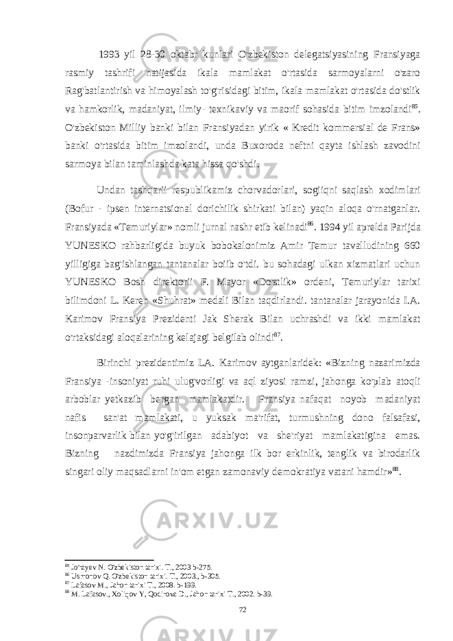 1993 yil 28-30 oktabr kunlari O&#39;zbekiston delegatsiyasining Fransiyaga rasmiy tashrifi natijasida ikala mamlakat o&#39;rtasida sarmoyalarni o&#39;zaro Rag&#39;batlantirish va himoyalash to&#39;g&#39;risidagi bitim, ikala mamlakat o&#39;rtasida do&#39;stlik va hamkorlik, madaniyat, ilmiy- texnikaviy va maorif sohasida bitim imzolandi 85 . O&#39;zbekiston Milliy banki bilan Fransiyadan yirik « Kredit kommersial de Frans» banki o&#39;rtasida bitim imzolandi, unda Buxoroda neftni qayta ishlash zavodini sarmoya bilan taminlashda kata hissa qo&#39;shdi. Undan tashqarii respublikamiz chorvadorlari, sogiiqni saqlash xodimlari (Bofur - ipsen internatsional dorichilik shirkati bilan) yaqin aloqa o&#39;rnatganlar. Fransiyada «Temuriylar» nomli jurnal nashr etib kelinadi 86 . 1994 yil aprelda Parijda YUNESKO rahbarligida buyuk bobokalonimiz Amir Temur tavalludining 660 yilligiga bag&#39;ishlangan tantanalar boiib o&#39;tdi. bu sohadagi ulkan xizmatlari uchun YUNESKO Bosh direktorii F. Mayor «Do&#39;stlik» ordeni, Temuriylar tarixi bilimdoni L. Keren «Shuhrat» medali Bilan taqdirlandi. tantanalar jarayonida I.A. Karimov Fransiya Prezidenti Jak Sherak Bilan uchrashdi va ikki mamlakat o&#39;rtaksidagi aloqalarining kelajagi belgilab olindi 87 . Birinchi prezidentimiz LA. Karimov aytganlaridek: «Bizning nazarimizda Fransiya - insoniyat ruhi ulug&#39;vorligi va aql ziyosi ramzi, jahonga ko&#39;plab atoqli arboblar yetkazib bergan mamlakatdir. Fransiya nafaqat noyob madaniyat nafis san&#39;at mamlakati, u yuksak ma&#39;rifat, turmushning dono falsafasi, insonparvarlik bilan yo&#39;g&#39;irilgan adabiyot va she&#39;riyat mamlakatigina emas. Bizning nazdimizda Fransiya jahonga ilk bor erkinlik, tenglik va birodarlik singari oliy maqsadlarni in&#39;om etgan zamonaviy demokratiya vatani hamdir» 88 . 85 Jo&#39;rayev N. O&#39;zbekiston tarixi. T., 2003 b-275. 86 Usmonov Q. O&#39;zbekiston tarixi. T., 2003., b-305. 87 Lafasov M., Jahon tarixi T., 2008. b-199. 88 M. Lafasov., Xoliqov Y, Qodirova D., Jahon tarixi T., 2002. b-39. 72 