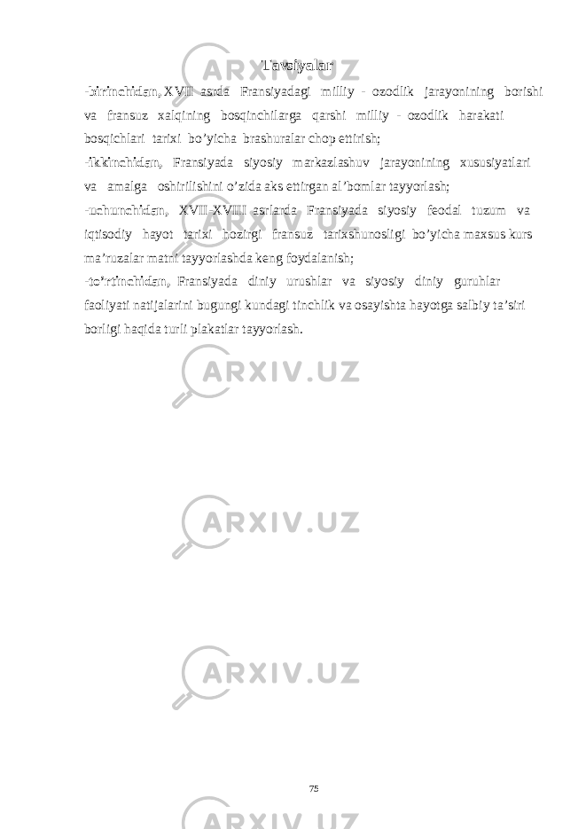  Tavsiyalar - birinchidan, XVII asrda Fransiyadagi milliy - ozodlik jarayonining borishi va fransuz xalqining bosqinchilarga qarshi milliy - ozodlik harakati bosqichlari tarixi bo’yicha brashuralar chop ettirish; - ikkinchidan, Fransiyada siyosiy markazlashuv jarayonining xususiyatlari va amalga oshirilishini o’zida aks ettirgan al’bomlar tayyorlash; - uchunchidan, XVII-XVIII asrlarda Fransiyada siyosiy feodal tuzum va iqtisodiy hayot tarixi hozirgi fransuz tarixshunosligi bo’yicha maxsus kurs ma’ruzalar matni tayyorlashda keng foydalanish; -to’rtinchidan, Fransiyada diniy urushlar va siyosiy diniy guruhlar faoliyati natijalarini bugungi kundagi tinchlik va osayishta hayotga salbiy ta’siri borligi haqida turli plakatlar tayyorlash. 75 