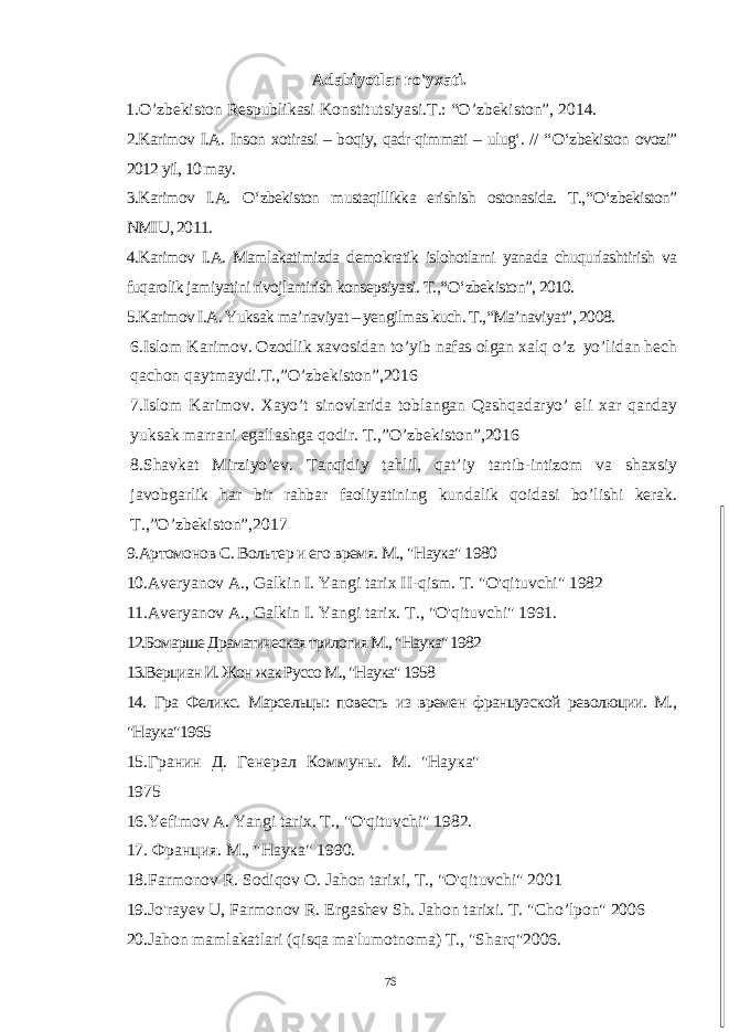  Adabiyotlar ro&#39;yxati. 1.O’zbekiston Respublikasi Konstitutsiyasi.T.: “O’zbekiston”, 2014. 2.Karimov I.A. Inson xotirasi – boqiy, qadr-qimmati – ulug‘. // “ О ‘zbekiston ovozi” 2012 yil, 10 may. 3.Karimov I.A. О ‘zbekiston mustaqillikka erishish ostonasida. T.,“ О ‘zbekiston” NMIU, 2011. 4.Karimov I.A. Mamlakatimizda demokratik islohotlarni yanada chuqurlashtirish va fuqarolik jamiyatini rivojlantirish konsepsiyasi. T.,“ О ‘zbekiston”, 2010. 5.Karimov I.A. Yuksak ma’naviyat – yengilmas kuch. T.,“Ma’naviyat”, 2008. 6.Islom Karimov. Ozodlik xavosidan to’yib nafas olgan xalq o’z yo’lidan hech qachon qaytmaydi.T.,”O’zbekiston”,2016 7.Islom Karimov. Xayo’t sinovlarida toblangan Qashqadaryo’ eli xar qanday yuksak marrani egallashga qodir. T.,”O’zbekiston”,2016 8.Shavkat Mirziyo’ev. Tanqidiy tahlil, qat’iy tartib-intizom va shaxsiy javobgarlik har bir rahbar faoliyatining kundalik qoidasi bo’lishi kerak. T.,”O’zbekiston”,2017 9 .Артомонов С. Вольтер и его время. М., &#34;Наука&#34; 1980 10 . Averyanov A ., Galkin I . Yangi tarix II - qism . T . &#34; O &#39; qituvchi &#34; 1982 11.Averyanov A., Galkin I. Yangi tarix. T ., &#34; O &#39; qituvchi &#34; 1991. 12.Бомарше Драматическая трилогия М., &#34;Наука&#34; 1982 13.Верциан И. Жон жак Руссо М., &#34;Наука&#34; 1958 14. Гра Феликс. Марсельцы: повесть из времен французской революции. М., &#34;Наука&#34;1965 15. Гранин Д. Генерал Коммуны. М. &#34;Наука&#34; 1975 16.Yefimov A . Yangi tarix . T ., &#34; O &#39; qituvchi &#34; 1982. 1 7 . Франция. М., &#34;Наука&#34; 1990. 18. Farmonov R . Sodiqov О. Jahon tarixi , Т., &#34; O &#39; qituvchi &#34; 2001 19. Jo &#39; rayev U , Farmonov R . Ergashev Sh . Jahon tarixi . T . &#34; Cho ’ lpon &#34; 2006 20. Jahon mamlakatlari ( qisqa ma &#39; lumotnoma ) Т., &#34; Sharq &#34;2006. 76 