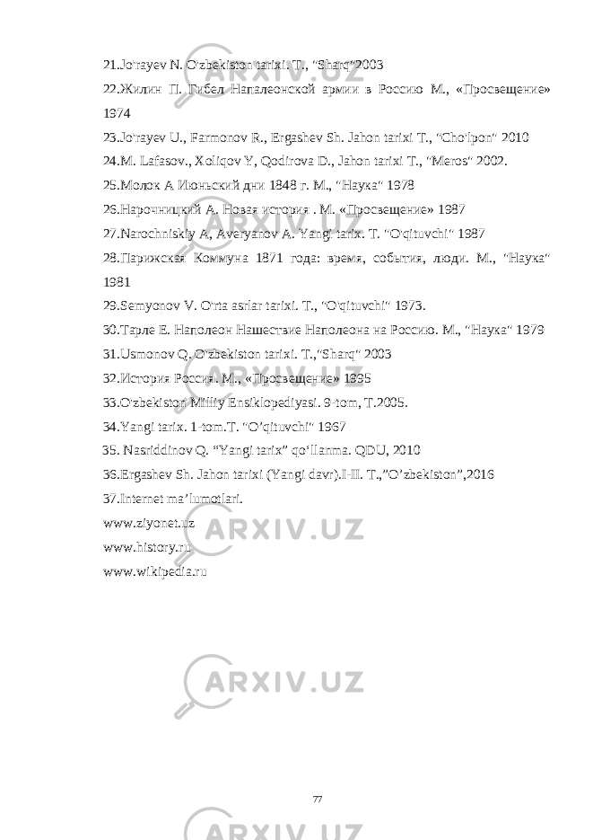 2 1. Jo &#39; rayev N . O &#39; zbekiston tarixi . Т., &#34;Sharq&#34;2003 22.Жилин П. Гибел Напалеонской армии в Россию М., «Просвещение» 1974 23.Jo&#39;rayev U., Farmonov R., Ergashev Sh. Jahon tarixi Т., &#34;Cho&#39;lpon&#34; 2010 24.M. Lafasov., Xoliqov Y, Qodirova D., Jahon tarixi Т., &#34;Meros&#34; 2002. 25. Молок А Июньский дни 1848 г . М ., &#34; Наука &#34; 1978 26. Нарочницкий А. Новая история . М. «Просвещение» 1987 27. Narochniskiy A , Averyanov A . Yangi tarix . T. &#34;O&#39;qituvchi&#34; 1987 28.Парижская Коммуна 1871 года: время, события, люди. М., &#34;Наука&#34; 1981 29.Semyonov V . O &#39; rta asrlar tarixi . Т., &#34;O&#39;qituvchi&#34; 1973. 30.Тарле Е. Наполеон Нашествие Наполеона на Россию. М., &#34;Наука&#34; 1979 31 . Usmonov Q . O &#39; zbekiston tarixi . T .,&#34; Sharq &#34; 2003 3 2. История Россия. М., «Просвещение» 1995 33.O&#39;zbekiston Milliy Ensiklopediyasi. 9-tom, T.2005. 34.Yangi tarix. 1-tom.T. &#34;O’qituvchi&#34; 1967 35 . Nasriddinov Q. “Yangi tarix” qo‘llanma. QDU, 2010 36 .Ergashev Sh. Jahon tarixi (Yangi davr).I-II. T.,”O’zbekiston”,2016 37. Internet ma’lumotlari. www . ziyonet . uz www . history . ru www . wikipedia . ru 77 