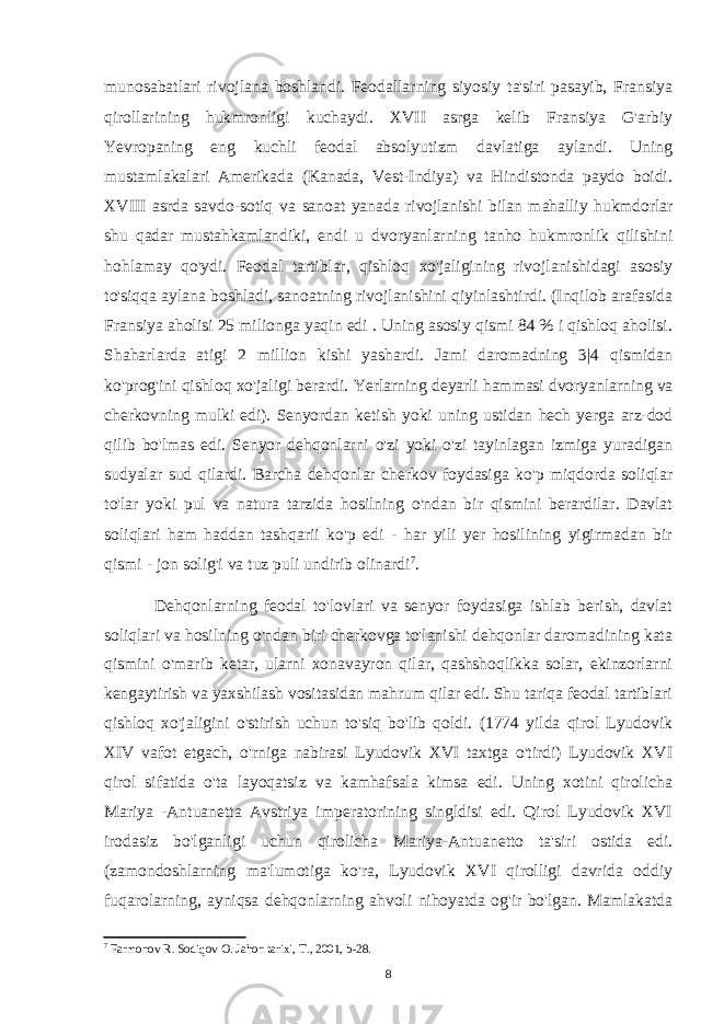 munosabatlari rivojlana boshlandi. Feodallarning siyosiy ta&#39;siri pasayib, Fransiya qirollarining hukmronligi kuchaydi. XVII asrga kelib Fransiya G&#39;arbiy Yevropaning eng kuchli feodal absolyutizm davlatiga aylandi. Uning mustamlakalari Amerikada (Kanada, Vest-Indiya) va Hindistonda paydo boidi. XVIII asrda savdo-sotiq va sanoat yanada rivojlanishi bilan mahalliy hukmdorlar shu qadar mustahkamlandiki, endi u dvoryanlarning tanho hukmronlik qilishini hohlamay qo&#39;ydi. Feodal tartiblar, qishloq xo&#39;jaligining rivojlanishidagi asosiy to&#39;siqqa aylana boshladi, sanoatning rivojlanishini qiyinlashtirdi. (Inqilob arafasida Fransiya aholisi 25 milionga yaqin edi . Uning asosiy qismi 84 % i qishloq aholisi. Shaharlarda atigi 2 million kishi yashardi. Jami daromadning 3|4 qismidan ko&#39;prog&#39;ini qishloq xo&#39;jaligi berardi. Yerlarning deyarli hammasi dvoryanlarning va cherkovning mulki edi). Senyordan ketish yoki uning ustidan hech yerga arz-dod qilib bo&#39;lmas edi. Senyor dehqonlarni o&#39;zi yoki o&#39;zi tayinlagan izmiga yuradigan sudyalar sud qilardi. Barcha dehqonlar cherkov foydasiga ko&#39;p miqdorda soliqlar to&#39;lar yoki pul va natura tarzida hosilning o&#39;ndan bir qismini berardilar. Davlat soliqlari ham haddan tashqarii ko&#39;p edi - har yili yer hosilining yigirmadan bir qismi - jon solig&#39;i va tuz puli undirib olinardi 7 . Dehqonlarning feodal to&#39;lovlari va senyor foydasiga ishlab berish, davlat soliqlari va hosilning o&#39;ndan biri cherkovga to&#39;lanishi dehqonlar daromadining kata qismini o&#39;marib ketar, ularni xonavayron qilar, qashshoqlikka solar, ekinzorlarni kengaytirish va yaxshilash vositasidan mahrum qilar edi. Shu tariqa feodal tartiblari qishloq xo&#39;jaligini o&#39;stirish uchun to&#39;siq bo&#39;lib qoldi. (1774 yilda qirol Lyudovik XIV vafot etgach, o&#39;rniga nabirasi Lyudovik XVI taxtga o&#39;tirdi) Lyudovik XVI qirol sifatida o&#39;ta layoqatsiz va kamhafsala kimsa edi. Uning xotini qirolicha Mariya -Antuanetta Avstriya imperatorining singldisi edi. Qirol Lyudovik XVI irodasiz bo&#39;lganligi uchun qirolicha Mariya-Antuanetto ta&#39;siri ostida edi. (zamondoshlarning ma&#39;lumotiga ko&#39;ra, Lyudovik XVI qirolligi davrida oddiy fuqarolarning, ayniqsa dehqonlarning ahvoli nihoyatda og&#39;ir bo&#39;lgan. Mamlakatda 7 Farmonov R. Sodiqov O. Jahon tarixi, T., 2001, b-28. 8 