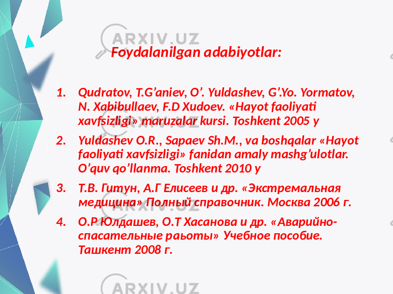 Foydalanilgan adabiyotlar: 1. Qudratov, T.G’aniev, O’. Yuldashev, G’.Yo. Yormatov, N. Xabibullaev, F.D Xudoev. «Hayot faoliyati xavfsizligi» maruzalar kursi. Toshkent 2005 y 2. Yuldashev O.R., Sapaev Sh.M., va boshqalar «Hayot faoliyati xavfsizligi» fanidan amaly mashg’ulotlar. O’quv qo’llanma. Toshkent 2010 y 3. Т.В. Гитун, А.Г Елисеев и др. «Экстремальная медицина» Полный справочник. Москва 2006 г. 4. О.Р Юлдашев, О.Т Хасанова и др. «Аварийно- спасательные раьоты» Учебное пособие. Ташкент 2008 г. 