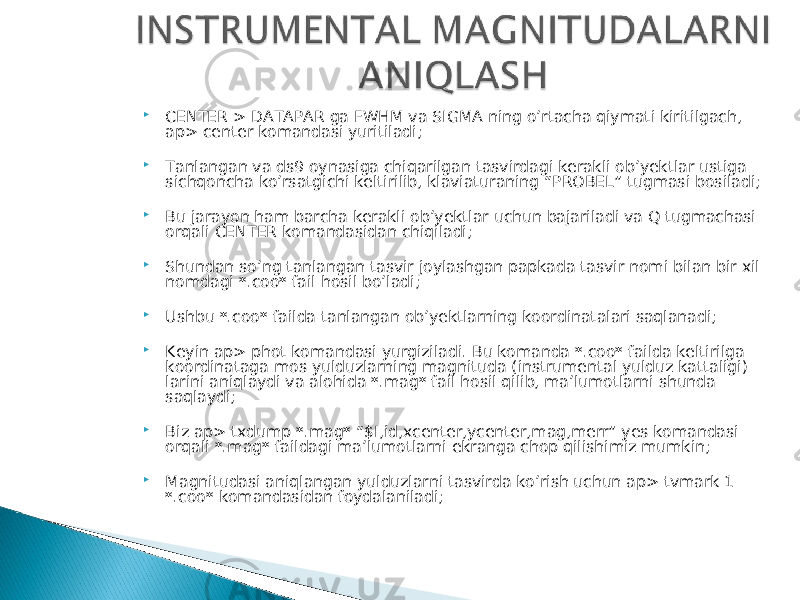  CENTER > DATAPAR ga FWHM va SIGMA ning o’rtacha qiymati kiritilgach, ap> center komandasi yuritiladi;  Tanlangan va ds9 oynasiga chiqarilgan tasvirdagi kerakli ob’yektlar ustiga sichqoncha ko’rsatgichi keltirilib, klaviaturaning “PROBEL” tugmasi bosiladi;  Bu jarayon ham barcha kerakli ob’yektlar uchun bajariladi va Q tugmachasi orqali CENTER komandasidan chiqiladi;  Shundan so’ng tanlangan tasvir joylashgan papkada tasvir nomi bilan bir xil nomdagi *.coo* fail hosil bo’ladi;  Ushbu *.coo* failda tanlangan ob’yektlarning koordinatalari saqlanadi;  Keyin ap> phot komandasi yurgiziladi. Bu komanda *.coo* failda keltirilga koordinataga mos yulduzlarning magnituda (instrumental yulduz kattaligi) larini aniqlaydi va alohida *.mag* fail hosil qilib, ma’lumotlarni shunda saqlaydi;  Biz ap> txdump *.mag* “$I,id,xcenter,ycenter,mag,merr” yes komandasi orqali *.mag* faildagi ma’lumotlarni ekranga chop qilishimiz mumkin;  Magnitudasi aniqlangan yulduzlarni tasvirda ko’rish uchun ap> tvmark 1 *.coo* komandasidan foydalaniladi; 