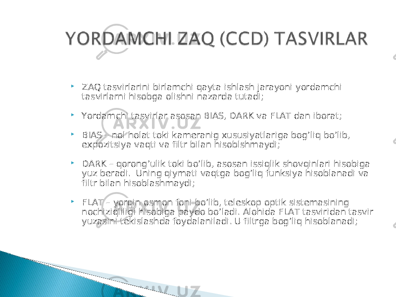  ZAQ tasvirlarini birlamchi qayta ishlash jarayoni yordamchi tasvirlarni hisobga olishni nazarda tutadi;  Yordamchi tasvirlar asosan BIAS, DARK va FLAT dan iborat;  BIAS – nol holat toki kameranig xususiyatlariga bog’liq bo’lib, expozitsiya vaqti va filtr bilan hisoblshmaydi;  DARK – qorong’ulik toki bo’lib, asosan issiqlik shovqinlari hisobiga yuz beradi. Uning qiymati vaqtga bog’liq funksiya hisoblanadi va filtr bilan hisoblashmaydi;  FLAT – yorqin osmon foni bo’lib, teleskop optik sistemasining nochiziqliligi hisobiga paydo bo’ladi. Alohida FLAT tasviridan tasvir yuzasini tekislashda foydalaniladi. U filtrga bog’liq hisoblanadi; 