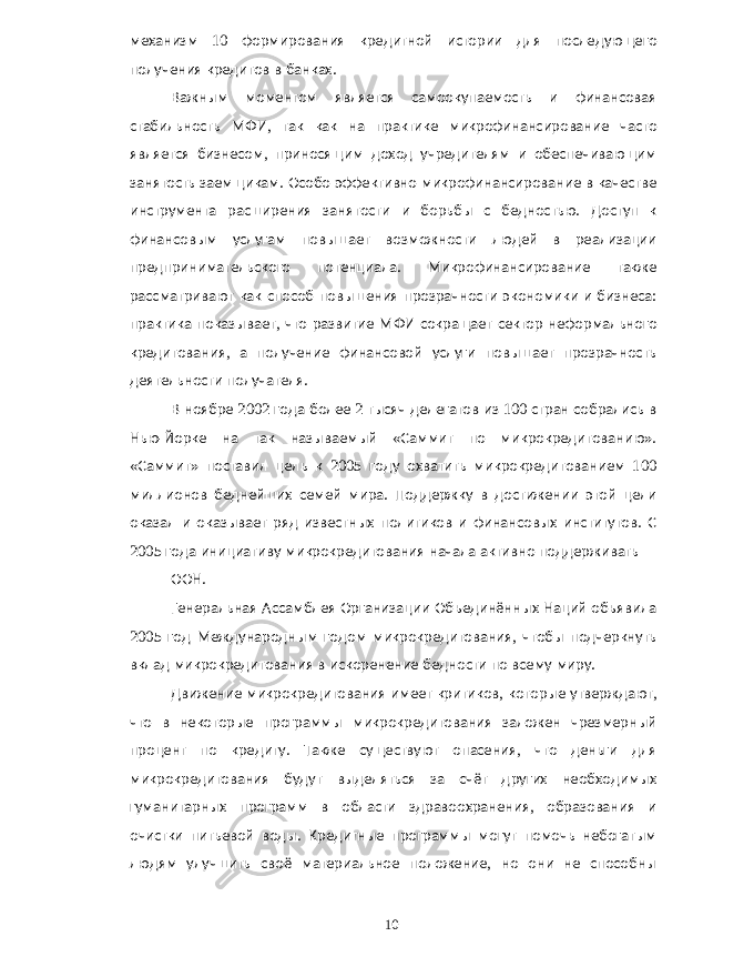 механизм 10 формирования кредитной истории для последующего получения кредитов в банках . Важным моментом является самоокупаемость и финансовая стабильность МФИ , так как на практике микрофинансирование часто является бизнесом , приносящим доход учредителям и обеспечивающим занятость заемщикам . Особо эффективно микрофинансирование в качестве инструмента расширения занятости и борьбы с бедностью . Доступ к финансовым услугам повышает возможности людей в реализации предпринимательского потенциала . Микрофинансирование также рассматривают как способ повышения прозрачности экономики и бизнеса : практика показывает , что развитие МФИ сокращает сектор неформального кредитования , а получение финансовой услуги повышает прозрачность деятельности получателя . В ноябре 2002 года более 2 тысяч делегатов из 100 стран собрались в Нью - Йорке на так называемый « Саммит по микрокредитованию ». « Саммит » поставил цель к 2005 году охватить микрокредитованием 100 миллионов беднейших семей мира . Поддержку в достижении этой цели оказал и оказывает ряд известных политиков и финансовых институтов . С 2005 года инициативу микрокредитования начала активно поддерживать ООН . Генеральная Ассамблея Организации Объединённых Наций объявила 2005 год Международным годом микрокредитования , чтобы подчеркнуть вклад микрокредитования в искоренение бедности по всему миру . Движение микрокредитования имеет критиков , которые утверждают , что в некоторые программы микрокредитования заложен чрезмерный процент по кредиту . Также существуют опасения , что деньги для микрокредитования будут выделяться за счёт других необходимых гуманитарных программ в области здравоохранения , образования и очистки питьевой воды . Кредитные программы могут помочь небогатым людям улучшить своё материальное положение , но они не способны 10 