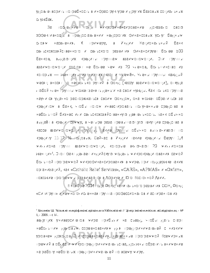 удовлетворить потребность в инфраструктуре и других базовых социальных службах . За последние годы микрофинансирование доказало свою эффективность в предоставлении недорогих финансовых услуг бедным слоям населения . К примеру , в Индии Национальный банк сельскохозяйственного и сельского развития финансирует более 500 банков , выдающих кредиты группам взаимопомощи . Эти группы взаимопомощи состоят не более чем из 20 членов , большинство из которых — женщины из низших каст и племён . Члены группы каждый месяц вносят по несколько рупий в фонд ( кассу взаимопомощи ), откуда любой член группы может занять деньги на свои нужды . Как только группа научится удачно распоряжаться своим фондом , она может обратиться за кредитом в банк , чтобы потом инвестировать полученные средства в небольшой бизнес или сельскохозяйственную деятельность . Банк обычно выдаёт в кредит сумму , в четыре раза превышающую текущие средства в кассе взаимопомощи группы . Такие группы обычно выплачивают по кредиту 11-12 % годовых . Сейчас в Индии такие кредиты берут 1,4 миллиона групп взаимопомощи , которые включают 20 миллионов женщин 1 . Этот факт делает индийскую модель микрокредитования самой большой программой микрофинансирования в мире . При поддержке таких организаций , как «Catholic Relief Services», «CARE», «APMAS» и «Oxfam», похожие программы развиваются в Африке и Юго - Восточной Азии . В ноябре 2004 года Фонд капитального развития ООН , Фонд « Ситигруп » и немногочисленная группа профессионалов и аспирантов из 1 Хакимов Ш . Развитие микрофинансировании в Узбекистане // Центр экономических исследовании , - № 1, - 2005. – с 14. ведущих университетов мира прибыли на съезд , чтобы дать старт небольшим деловым соревнованиям для предпринимателей с низким уровнем доходов . Эти соревнования , названные Программой Всемирных премий в области микропредпринимательства , должны обратить внимание на работу небогатых предпринимателей по всему миру . 11 