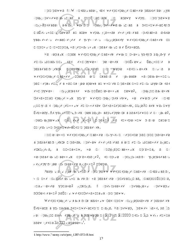 Программа ВПМ показывает , как микрокредитование разжигает дух предпринимательства в сообществах по всему миру . Программа подчёркивает вклад малого предпринимательства в экономическую стабильность семей во всем мире . Данная инициатива призвана также увеличить инвестиции и улучшить поддержку микрокредитования со стороны спонсоров , национальных правительств и бизнеса . На первых порах микрокредитования имело очень узкую задачу и использовалось как инструмент решения проблемы бедности в развивающихся странах . Однако по мере накопления опыта в микрокредитовании сфера его охвата и целевая направленность расширялись , и в настоящее время во многих странах оно используется как инструмент поддержки малообеспеченных семей , предоставления финансово - кредитных услуг микропредприятиям , не имеющим пока доступа к традиционным источникам финансирования , содействия малому бизнесу . Актуальность этих трех задач варьируется в зависимости от целей , преследуемых той или иной страной на конкретном этапе своего социально - экономического развития . Постепенно микрокредитование получило широкое распространение в развивающихся странах . Причем инициатива в его использовании здесь исходила , в основном , не от государственных органов , а от неправительственных организаций , которые продолжают удерживать лидирующее положение в данной сфере . Результаты деятельности программ микрокредитования показывают , что они положительно влияют на развитие производства , товарооборота , повышение уровней дохода . В приложении приведены примеры эффективной работы микрофинансовых программ . Микрокредиты являются важным фактором поддержания и развития бизнеса в условиях экономического спада . Например , Грамин Банк , за 15 лет предоставил кредиты в размере от $10 до $10000 около 3,5 миллионов заемщиков 35000 деревень 1 . 1 http://www.finansy.ru/st/post_1287407248.html 12 