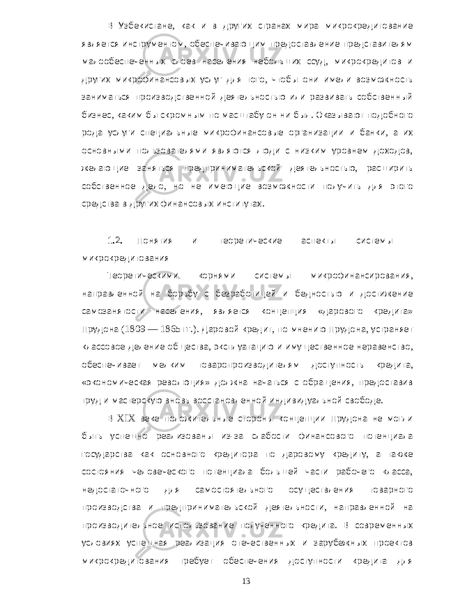 В Узбекистане , как и в других странах мира микрокредитование является инструментом , обеспечивающим предоставление представителям малообеспеченных слоев населения небольших ссуд , микрокредитов и других микрофинансовых услуг для того , чтобы они имели возможность заниматься производственной деятельностью или развивать собственный бизнес , каким бы скромным по масштабу он ни был . Оказывают подобного рода услуги специальные микрофинансовые организации и банки , а их основными пользователями являются люди с низким уровнем доходов , желающие заняться предпринимательской деятельностью , расширить собственное дело , но не имеющие возможности получить для этого средства в других финансовых институтах . 1.2. Понятия и теоретические аспекты системы микрокредитования Теоретическими корнями системы микрофинансирования , направленной на борьбу с безработицей и бедностью и достижение самозанятости населения , является концепция « дарового кредита » Прудона (1809 — 1865 гг .). Даровой кредит , по мнению Прудона , устраняет классовое деление общества , эксплуатацию и имущественное неравенство , обеспечивает мелким товаропроизводителям доступность кредита , « экономическая революция » должна начаться с обращения , предоставив труд и мастерскую вновь восстановленной индивидуальной свободе . В XIX веке положительные стороны концепции Прудона не могли быть успешно реализованы из - за слабости финансового потенциала государства как основного кредитора по даровому кредиту , а также состояния человеческого потенциала большей части рабочего класса , недостаточного для самостоятельного осуществления товарного производства и предпринимательской деятельности , направленной на производительное использование полученного кредита . В современных условиях успешная реализация отечественных и зарубежных проектов микрокредитования требует обеспечения доступности кредита для 13 