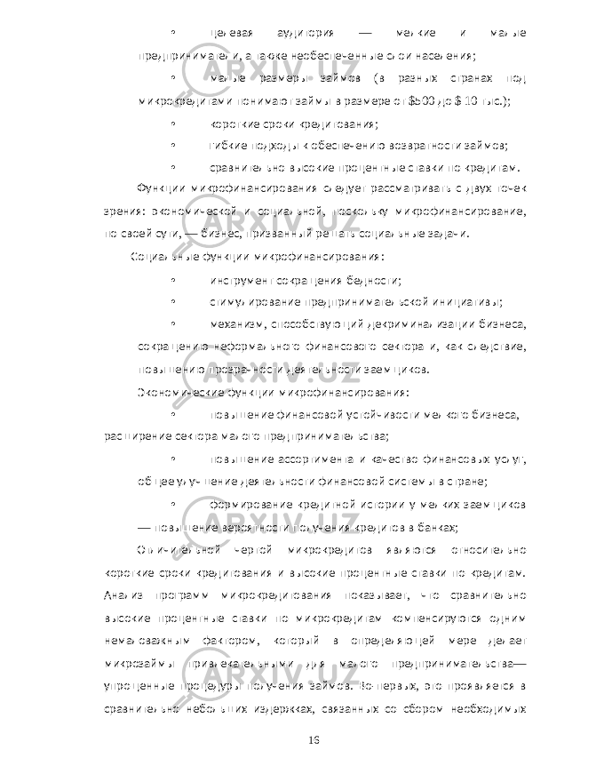 • целевая аудитория — мелкие и малые предприниматели , а также необеспеченные слои населения ; • малые размеры займов ( в разных странах под микрокредитами понимают займы в размере от $500 до $ 10 тыс .); • короткие сроки кредитования ; • гибкие подходы к обеспечению возвратности займов ; • сравнительно высокие процентные ставки по кредитам . Функции микрофинансирования следует рассматривать с двух точек зрения : экономической и социальной , поскольку микрофинансирование , по своей сути , — бизнес , призванный решать социальные задачи . Социальные функции микрофинансирования : • инструмент сокращения бедности ; • стимулирование предпринимательской инициативы ; • механизм , способствующий декриминализации бизнеса , сокращению неформального финансового сектора и , как следствие , повышению прозрачности деятельности заемщиков . Экономические функции микрофинансирования : • повышение финансовой устойчивости мелкого бизнеса , расширение сектора малого предпринимательства ; • повышение ассортимента и качество финансовых услуг , общее улучшение деятельности финансовой системы в стране ; • формирование кредитной истории у мелких заемщиков — повышение вероятности получения кредитов в банках ; Отличительной чертой микрокредитов являются относительно короткие сроки кредитования и высокие процентные ставки по кредитам . Анализ программ микрокредитования показывает , что сравнительно высокие процентные ставки по микрокредитам компенсируются одним немаловажным фактором , который в определяющей мере делает микрозаймы привлекательными для малого предпринимательства — упрощенные процедуры получения займов . Во - первых , это проявляется в сравнительно небольших издержках , связанных со сбором необходимых 16 