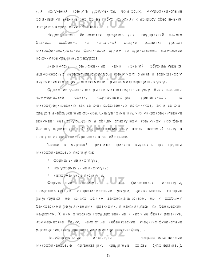 для получения кредита документов . Во - вторых , микрофинансовые организации значительно более гибко подходят к вопросу обеспечения кредитов в сравнении с банками . Недоступность банковских кредитов для предприятий малого бизнеса особенно на начальной стадии развития делает микрофинансирование фактически одним из единственно возможных источников кредитных ресурсов . Значимость предложенных нами понятий обуславливается возможностью пересмотра структуры кредитного рынка и возможности выделения его отдельного сегмента – рынка микрокредитных услуг . Одним из участников рынка микрокредитных услуг были названы коммерческие банки , осуществляющие деятельность по микрокредитованию как за счет собственных источников , так и за счет средств внебюджетных фондов . Следует отметить , что микрокредитование занимает невысокую долю в общем совокупном кредитном портфеле банков , однако данный вид банковских услуг вносит весомый вклад в процесс микрофинансирования в нашей стране . Также в мировой практике принято выделять три группы микрофинансовых институтов : • формальные институты ; • полуформальные институты ; • неформальные институты . Формальные институты — это финансовые институты , предоставляющие микрофинансовые услуги , деятельность которых регулируется не только общим законодательством , но и особыми банковскими регулятивными правилами , и находящиеся под банковским надзором . К ним относятся государственные и частные банки развития , коммерческие банки , некоторые небанковские кредитно - финансовые учреждения , государственные и муниципальные фонды . Полуформальные институты — неправительственные микрофинансовые организации , кредитные союзы ( кооперативы ), 17 