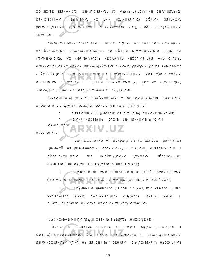 общества взаимного кредитования . Их деятельность не регулируется банковскими правилами , но они подчиняются общим законам , регулирующим деятельность юридических лиц , либо специальным законам . Неформальные институты — те институты , по отношению к которым ни банковское законодательство , ни общее коммерческое право не применяются . Их деятельность настолько неформальна , что споры , возникающие во время взаимодействия с ними , урегулируются вне рамок действующего законодательства . К неформальным микрофинансовым институтам относятся — группы взаимопомощи , простые кредиторы , заимодавцы , ростовщики , домохозяйства , друзья . Раскрытие сущности и особенностей микрокредитования позволило определить следующие , характерные для него принципы : • развитие и поддержка малого предпринимательства ; • стимулирование роста предпринимательской активности населения ; • предоставление микрокредитов на основе принципов целевой направленности , срочности , платности , возвратности и обеспеченности как необходимых условий обеспечения эффективности данного вида финансовых услуг ; • правовое регламентирование отношений с заемщиками ( несмотря на незначительность сумм предоставляемых займов ); • поддержка развития рынка микрокредитования путем содействия росту конкуренции , создания новых услуг и совершенствования механизма микрокредитования . 1.3 Система микрокредитования в зарубежных странах Банки в развитых странах напрямую редко участвуют в микрофинансировании . Это никак не связано с законодательным регулированием ( оно не запрещает банкам предоставлять небольшие 18 