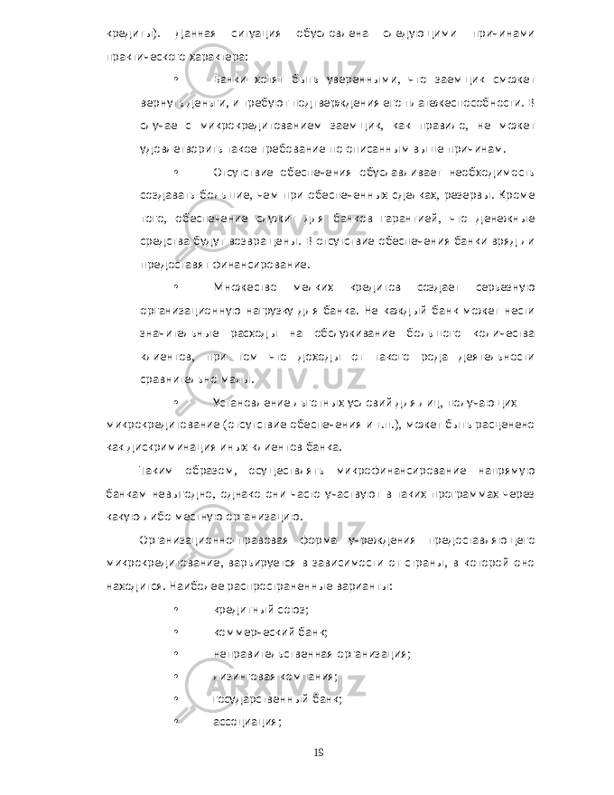 кредиты ). Данная ситуация обусловлена следующими причинами практического характера : • Банки хотят быть уверенными , что заемщик сможет вернуть деньги , и требуют подтверждения его платежеспособности . В случае с микрокредитованием заемщик , как правило , не может удовлетворить такое требование по описанным выше причинам . • Отсутствие обеспечения обуславливает необходимость создавать большие , чем при обеспеченных сделках , резервы . Кроме того , обеспечение служит для банков гарантией , что денежные средства будут возвращены . В отсутствие обеспечения банки вряд ли предоставят финансирование . • Множество мелких кредитов создает серьезную организационную нагрузку для банка . Не каждый банк может нести значительные расходы на обслуживание большого количества клиентов , при том что доходы от такого рода деятельности сравнительно малы . • Установление льготных условий для лиц , получающих микрокредитование ( отсутствие обеспечения и т . п .), может быть расценено как дискриминация иных клиентов банка . Таким образом , осуществлять микрофинансирование напрямую банкам невыгодно , однако они часто участвуют в таких программах через какую - либо местную организацию . Организационно - правовая форма учреждения предоставляющего микрокредитование , варьируется в зависимости от страны , в которой оно находится . Наиболее распространенные варианты : • кредитный союз ; • коммерческий банк ; • неправительственная организация ; • лизинговая компания ; • государственный банк ; • ассоциация ; 19 