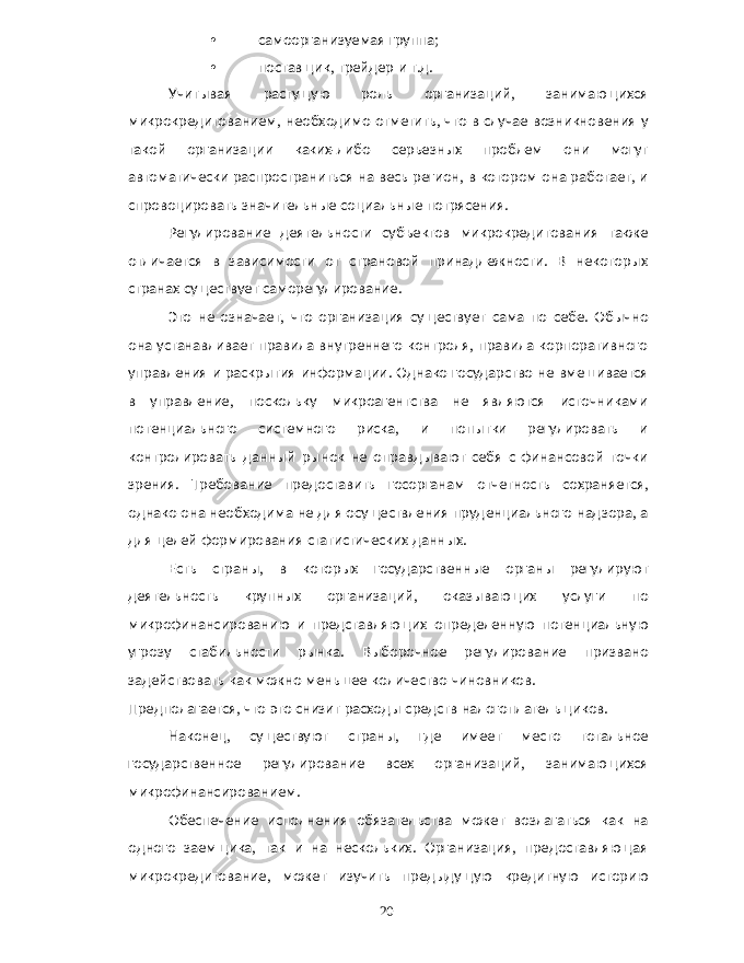 • самоорганизуемая группа ; • поставщик , трейдер и т . д . Учитывая растущую роль организаций , занимающихся микрокредитованием , необходимо отметить , что в случае возникновения у такой организации каких - либо серьезных проблем они могут автоматически распространиться на весь регион , в котором она работает , и спровоцировать значительные социальные потрясения . Регулирование деятельности субъектов микрокредитования также отличается в зависимости от страновой принадлежности . В некоторых странах существует саморегулирование . Это не означает , что организация существует сама по себе . Обычно она устанавливает правила внутреннего контроля , правила корпоративного управления и раскрытия информации . Однако государство не вмешивается в управление , поскольку микроагентства не являются источниками потенциального системного риска , и попытки регулировать и контролировать данный рынок не оправдывают себя с финансовой точки зрения . Требование предоставить госорганам отчетность сохраняется , однако она необходима не для осуществления пруденциального надзора , а для целей формирования статистических данных . Есть страны , в которых государственные органы регулируют деятельность крупных организаций , оказывающих услуги по микрофинансированию и представляющих определенную потенциальную угрозу стабильности рынка . Выборочное регулирование призвано задействовать как можно меньшее количество чиновников . Предполагается , что это снизит расходы средств налогоплательщиков . Наконец , существуют страны , где имеет место тотальное государственное регулирование всех организаций , занимающихся микрофинансированием . Обеспечение исполнения обязательства может возлагаться как на одного заемщика , так и на нескольких . Организация , предоставляющая микрокредитование , может изучить предыдущую кредитную историю 20 