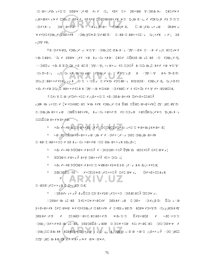 потенциального заемщика или то , как он ранее управлял своими денежными средствами , какие сбережения мог сделать , и исходя из этого принять решение о выдаче кредита . Специальные схемы микрокредитования предусматривают ответственность одних лиц за других . Например , кредиты могут предоставлять группам от пяти до восьми человек . Если заемщик не выполняет свои обязательства по кредиту , штрафы налагаются на всю группу , члены которой впоследствии не могут получать дополнительные кредиты . Иногда в группу включают родственников , для того чтобы стимулировать возврат кредита , однако наличие родственников в группе может привести к конфликту интересов . В силу специфичности данного направления финансовой деятельности ( множество мелких кредитов без обеспечения ) существуют определенные требования , выполнению которых необходимо уделять особое внимание : • наличие в организации профессионального менеджмента ; • четко обозначенные цели и принципы распределения ответственности за выполнение поставленных задач ; • наличие эффективной и прозрачной бухгалтерской системы ; • эффективный внутренний контроль ; • наличие эффективного механизма защиты вкладчиков ; • разработка информационной системы , финансовых и операционных стандартов ; • правильный выбор организационно - правовой формы . Правительства экономически развитых стран придают больше значения системе микркредитования и оказывают всемирную поддержку развитию и совершенствованию малого бизнеса и частного предпринимательства , разрабатывая огромное количество программ и предоставляя всевозможные льготы , в результате чего данный процесс осуществляется активными темпами . 21 