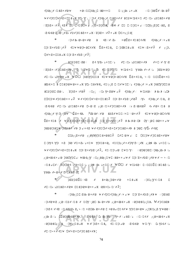 кредитованием непосредственно отдельных потребителей микрофинансовых услуг . При кредитовании возможно использование гарантий как со стороны доноров , так и со стороны государства , а также специализированных гарантийных фондов ; * привлечение в капитал небанковских кредитных организаций коммерческих банков , страховых компаний и др . финансовых организаций ; * возрастает актуальность использования института гарантирования , с помощью которого можно увеличить размер используемых МФО ресурсов коммерческих банков , что особенно важно в современных условиях , когда стоимость кредитных ресурсов возрастает . Гарантией под получаемый кредит может являться сформированный микрофинансовой организацией пул кредитов , а также использование счета депонирования платежей клиентов в кредитующем банке . Развитие взаимоотношений коммерческих банков и микрофинансовых организаций является существенным резервом развития рынка микрофинансирования в республике ; * создание двухуровневой системы с формированием структур на региональном уровне , координирующих деятельность микрофинансовых организаций , которые смогут перераспределять денежные ресурсы между подведомственными организациями – что повысит эффективность деятельности МФО и может способствовать увеличению охвата ; * разработка и внедрение новых продуктов с использованием современных технологий ; * предоставление микрокредитным организациям права приема депозитов и осуществления денежных переводов . Мировая практика показала , что население с невысоким уровнем дохода умеет делать сбережения . Также следует учитывать потоки денежных переводов трудовых мигрантов , которые также могут служить источником финансирования ; 24 