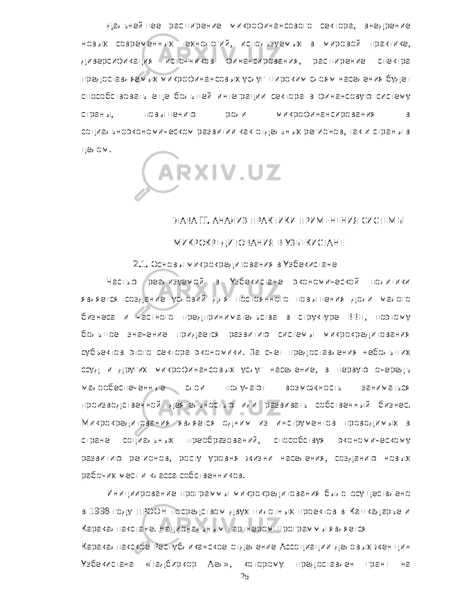 Дальнейшее расширение микрофинансового сектора , внедрение новых современных технологий , используемых в мировой практике , диверсификация источников финансирования , расширение спектра предоставляемых микрофинансовых услуг широким слоям населения будет способствовать еще большей интеграции сектора в финансовую систему страны , повышению роли микрофинансирования в социальноэкономическом развитии как отдельных регионов , так и страны в целом . ГЛАВА II. АНАЛИЗ ПРАКТИКИ ПРИМЕНЕНИЯ СИСТЕМЫ МИКРОКРЕДИТОВАНИЯ В УЗБЕКИСТАНЕ 2.1. Основы микрокредитования в Узбекистане Частью реализуемой в Узбекистане экономической политики является создание условий для постоянного повышения доли малого бизнеса и частного предпринимательства в структуре ВВП , поэтому большое значение придается развитию системы микрокредитования субъектов этого сектора экономики . За счет предоставления небольших ссуд и других микрофинансовых услуг население , в первую очередь малообеспеченные слои получают возможность заниматься производственной деятельностью или развивать собственный бизнес . Микрокредитования является одним из инструментов проводимых в стране социальных преобразований , способствуя экономическому развитию регионов , росту уровня жизни населения , созданию новых рабочих мест и класса собственников . Инициирование программы микрокредитования было осуществлено в 1998 году ПРООН посредством двух пилотных проектов в Кашкадарье и Каракалпакстане . Национальным партнером Программы является Каракалпакское Республиканское отделение Ассоциации деловых женщин Узбекистана « Тадбиркор Аел », которому предоставлен грант на 25 