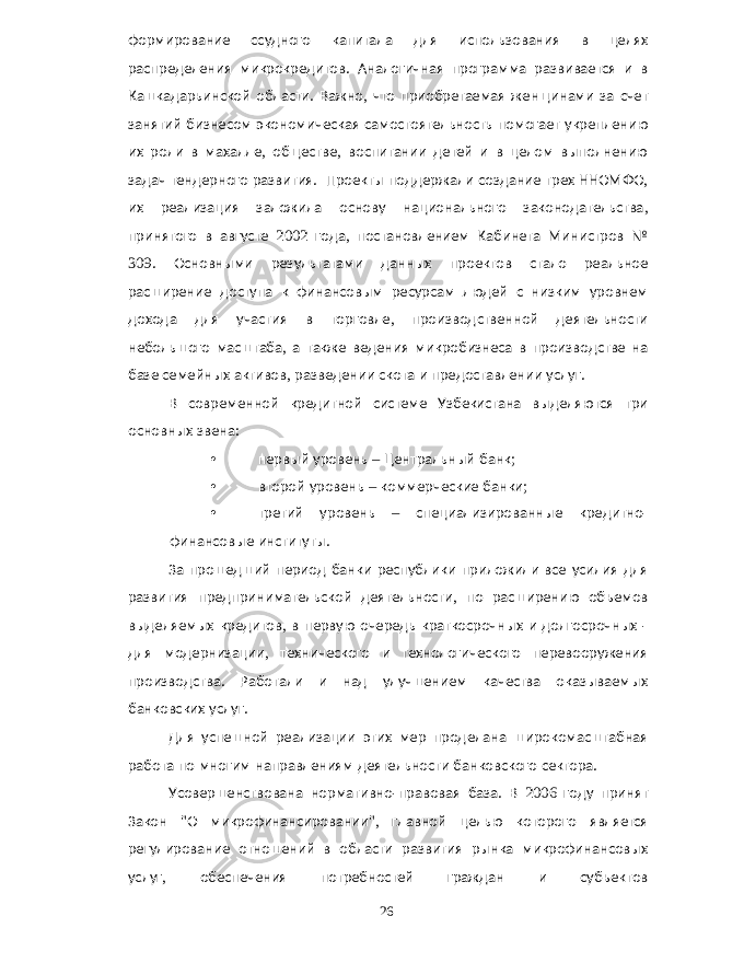 формирование ссудного капитала для использования в целях распределения микрокредитов . Аналогичная программа развивается и в Кашкадарьинской области . Важно , что приобретаемая женщинами за счет занятий бизнесом экономическая самостоятельность помогает укреплению их роли в махалле , обществе , воспитании детей и в целом выполнению задач тендерного развития . Проекты поддержали создание трех ННОМФО , их реализация заложила основу национального законодательства , принятого в августе 2002 года , постановлением Кабинета Министров № 309. Основными результатами данных проектов стало реальное расширение доступа к финансовым ресурсам людей с низким уровнем дохода для участия в торговле , производственной деятельности небольшого масштаба , а также ведения микробизнеса в производстве на базе семейных активов , разведении скота и предоставлении услуг . В современной кредитной системе Узбекистана выделяются три основных звена : • первый уровень – Центральный банк ; • второй уровень – коммерческие банки ; • третий уровень – специализированные кредитно - финансовые институты . За прошедший период банки республики приложили все усилия для развития предпринимательской деятельности , по расширению объемов выделяемых кредитов , в первую очередь краткосрочных и долгосрочных - для модернизации , технического и технологического перевооружения производства . Работали и над улучшением качества оказываемых банковских услуг . Для успешной реализации этих мер проделана широкомасштабная работа по многим направлениям деятельности банковского сектора . Усовершенствована нормативно - правовая база . В 2006 году принят Закон &#34; О микрофинансировании &#34;, главной целью которого является регулирование отношений в области развития рынка микрофинансовых услуг , обеспечения потребностей граждан и субъектов 26 