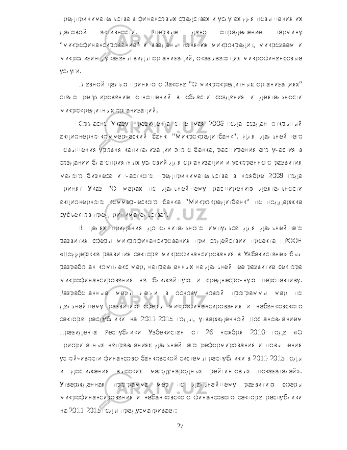 предпринимательства в финансовых средствах и услугах для повышения их деловой активности . Впервые дано определение термину &#34; микрофинансирование &#34; и введены понятия микрокредит , микрозаем и микролизинг , указаны виды организаций , оказывающих микрофинансовые услуги . Главной целью принятого Закона &#34; О микрокредитных организациях &#34; стало регулирование отношений в области создания и деятельности микрокредитных организаций . Согласно Указу Президента от 5 мая 2006 года создан открытый акционерно - коммерческий банк &#34; Микрокредитбанк &#34;. Для дальнейшего повышения уровня капитализации этого банка , расширения его участия в создании благоприятных условий для организации и ускоренного развития малого бизнеса и частного предпринимательства в ноябре 2008 года принят Указ &#34; О мерах по дальнейшему расширению деятельности акционерного коммерческого банка &#34; Микрокредитбанк &#34; по поддержке субъектов предпринимательства &#34;. В целях придания дополнительного импульса для дальнейшего развития сферы микрофинансирования при содействии проекта ПРООН « Поддержка развития сектора микрофинансирования в Узбекистане » был разработан комплекс мер , направленных на дальнейшее развитие сектора микрофинансирования на ближайшую и среднесрочную перспективу . Разработанные меры легли в основу новой программы мер по дальнейшему развитию сферы микрофинансирования и небанковского сектора республики на 2011-2015 годы , утвержденной Постановлением Президента Республики Узбекистан от 26 ноября 2010 года « О приоритетных направлениях дальнейшего реформирования и повышения устойчивости финансово - банковской системы республики в 2011-2015 годы и достижения высоких международных рейтинговых показателей ». Утвержденная программа мер по дальнейшему развитию сферы микрофинансирования и небанковского финансового сектора республики на 2011-2015 годы предусматривает : 27 