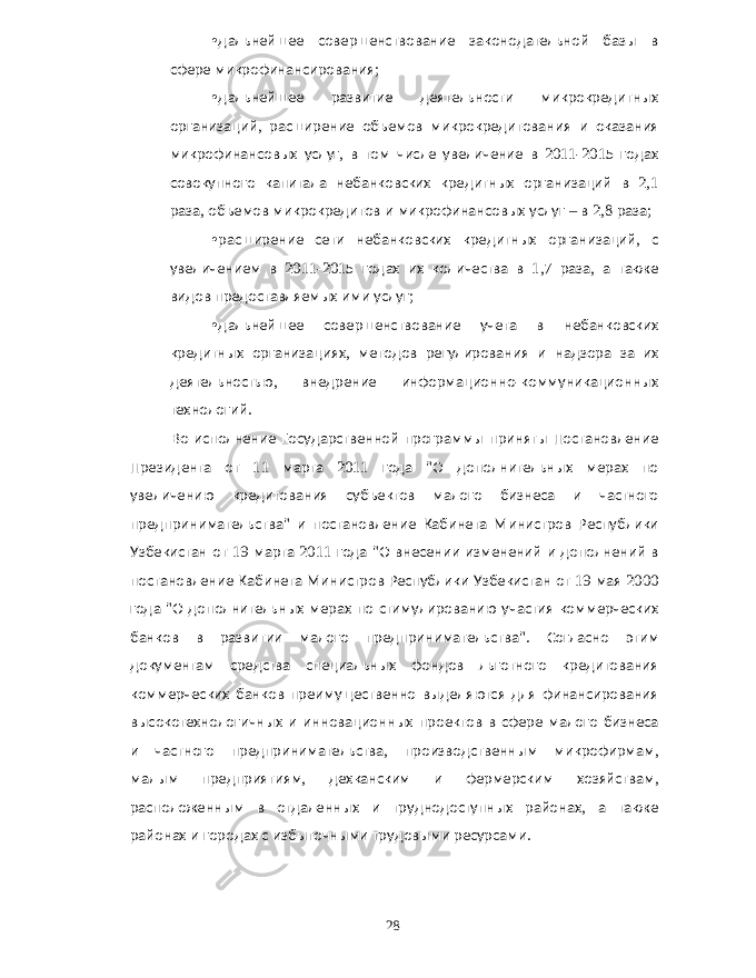 • дальнейшее совершенствование законодательной базы в сфере микрофинансирования ; • дальнейшее развитие деятельности микрокредитных организаций , расширение объемов микрокредитования и оказания микрофинансовых услуг , в том числе увеличение в 2011-2015 годах совокупного капитала небанковских кредитных организаций в 2,1 раза , объемов микрокредитов и микрофинансовых услуг – в 2,8 раза ; • расширение сети небанковских кредитных организаций , с увеличением в 2011-2015 годах их количества в 1,7 раза , а также видов предоставляемых ими услуг ; • дальнейшее совершенствование учета в небанковских кредитных организациях , методов регулирования и надзора за их деятельностью , внедрение информационно - коммуникационных технологий . Во исполнение Государственной программы приняты Постановление Президента от 11 марта 2011 года &#34; О дополнительных мерах по увеличению кредитования субъектов малого бизнеса и частного предпринимательства &#34; и постановление Кабинета Министров Республики Узбекистан от 19 марта 2011 года &#34; О внесении изменений и дополнений в постановление Кабинета Министров Республики Узбекистан от 19 мая 2000 года &#34; О дополнительных мерах по стимулированию участия коммерческих банков в развитии малого предпринимательства &#34;. Согласно этим документам средства специальных фондов льготного кредитования коммерческих банков преимущественно выделяются для финансирования высокотехнологичных и инновационных проектов в сфере малого бизнеса и частного предпринимательства , производственным микрофирмам , малым предприятиям , дехканским и фермерским хозяйствам , расположенным в отдаленных и труднодоступных районах , а также районах и городах с избыточными трудовыми ресурсами . 28 