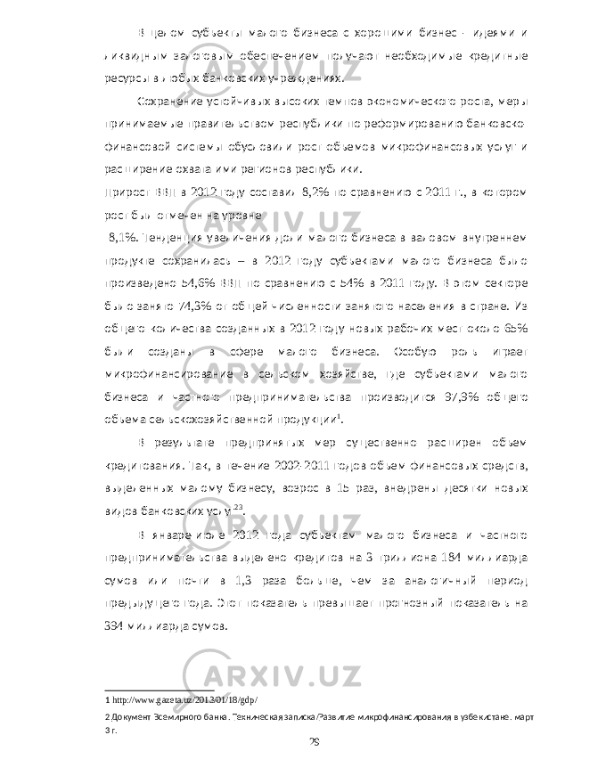 В целом субъекты малого бизнеса с хорошими бизнес - идеями и ликвидным залоговым обеспечением получают необходимые кредитные ресурсы в любых банковских учреждениях . Сохранение устойчивых высоких темпов экономического роста , меры принимаемые правительством республики по реформированию банковско - финансовой системы обусловили рост объемов микрофинансовых услуг и расширение охвата ими регионов республики . Прирост ВВП в 2012 году составил 8,2% по сравнению с 2011 г ., в котором рост был отмечен на уровне 8,1%. Тенденция увеличения доли малого бизнеса в валовом внутреннем продукте сохранилась – в 2012 году субъектами малого бизнеса было произведено 54,6% ВВП по сравнению с 54% в 2011 году . В этом секторе было занято 74,3% от общей численности занятого населения в стране . Из общего количества созданных в 2012 году новых рабочих мест около 65% были созданы в сфере малого бизнеса . Особую роль играет микрофинансирование в сельском хозяйстве , где субъектами малого бизнеса и частного предпринимательства производится 97,9% общего объема сельскохозяйственной продукции 1 . В результате предпринятых мер существенно расширен объем кредитования . Так , в течение 2002-2011 годов объем финансовых средств , выделенных малому бизнесу , возрос в 15 раз , внедрены десятки новых видов банковских услуг 2 3 . В январе - июле 2012 года субъектам малого бизнеса и частного предпринимательства выделено кредитов на 3 триллиона 184 миллиарда сумов или почти в 1,3 раза больше , чем за аналогичный период предыдущего года . Этот показатель превышает прогнозный показатель на 394 миллиарда сумов . 1 http://www.gazeta.uz/2013/01/18/gdp/ 2 Документ Всемирного банка . Техническая записка / Развитие микрофинансирования в узбекистане . март 3 г . 29 