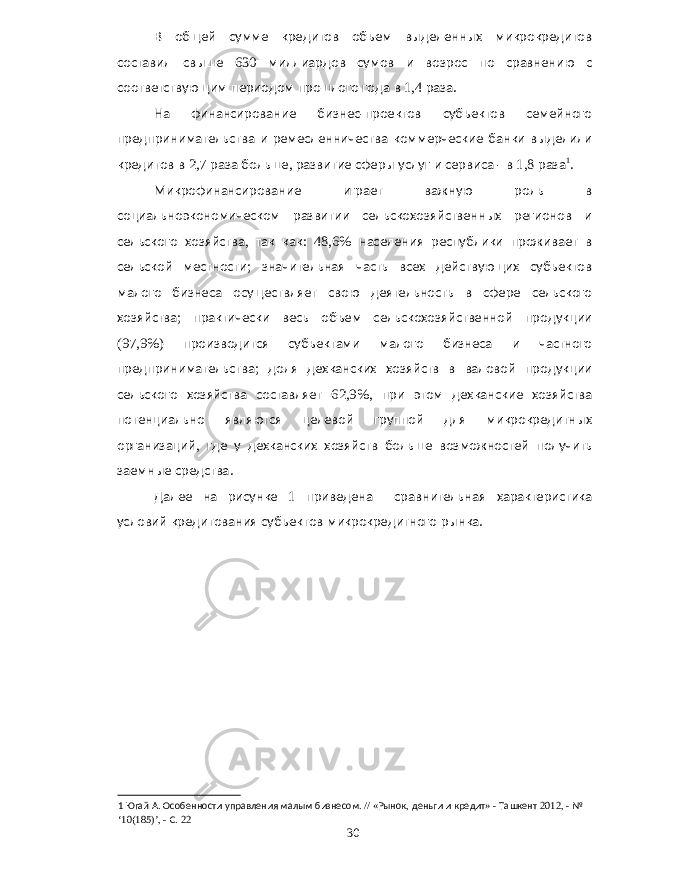 В общей сумме кредитов объем выделенных микрокредитов составил свыше 630 миллиардов сумов и возрос по сравнению с соответствующим периодом прошлого года в 1,4 раза . На финансирование бизнес - проектов субъектов семейного предпринимательства и ремесленничества коммерческие банки выделили кредитов в 2,7 раза больше , развитие сферы услуг и сервиса - в 1,8 раза 1 . Микрофинансирование играет важную роль в социальноэкономическом развитии сельскохозяйственных регионов и сельского хозяйства , так как : 48,6% населения республики проживает в сельской местности ; значительная часть всех действующих субъектов малого бизнеса осуществляет свою деятельность в сфере сельского хозяйства ; практически весь объем сельскохозяйственной продукции (97,9%) производится субъектами малого бизнеса и частного предпринимательства ; доля дехканских хозяйств в валовой продукции сельского хозяйства составляет 62,9%, при этом дехканские хозяйства потенциально являются целевой группой для микрокредитных организаций , где у дехканских хозяйств больше возможностей получить заемные средства . Далее на рисунке 1 приведена сравнительная характеристика условий кредитования субъектов микрокредитного рынка . 1 Югай А . Особенности управления малым бизнесом . // « Рынок , деньги и кредит » - Ташкент 2012, - № ‘10(185)’, - С . 22 30 