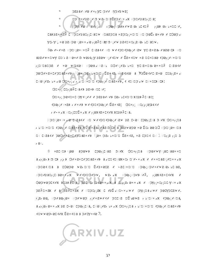 • развитие индустрии туризма ; • организацию малогабаритных производств ; • другие виды предпринимательской деятельности , связанной с производством товаров народного потребления и сферы услуг , не запрещенные действующим законодательством . Величина процентной ставки по микрокредитам устанавливается по взаимному соглашению между заемщиком и банком на основе кредитного договора и не может превышать официально установленной ставки рефинансирования Центрального банка . Также в Узбекистане созданы специальные фонды льготного кредитования , к которым относятся : фонд содействия занятости ; фонд реконструкции и развития сельского хозяйство ; кредитная линия микрокредитбанка ; фонд поддержки личных подсобных и дехканских хозяйств . Процентные ставки по микрокредитам за счет средств этих фондов льготного кредитования устанавливаются в размере не более 50 процентов от ставки рефинансирования Центрального банка , на срок от 1 года до 5 лет . В настоящее время средства этих фондов преимущественно выделяются для финансирования высокотехнологичных и инновационных проектов в сфере малого бизнеса и частного предпринимательства , производственных микрофирм , малых предприятий , дехканских и фермерских хозяйств , расположенных в отдаленных и труднодоступных районах и в районах и городах с избыточными трудовыми ресурсами . Далее , приведен пример динамики роста объема льготных кредитов , выделенных за счет средств , специальных фондов льготного кредитования коммерческих банков в рисунке 2. 32 