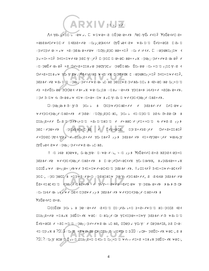  ВВЕДЕНИЕ Актуальность темы . С момента обретения Республикой Узбекистан независимости оказание поддержки субъектам малого бизнеса стало приоритетным направлением государственной политики . С переходом к рыночной экономике растущий спрос отечественных предпринимателей и потребителей на финансовые ресурсы требовал более полного доступа к финансовым услугам . Как и во многих странах с переходной экономикой , развитие малого предпринимательства рассматривалось в качестве одного из наиболее эффективных методов повышения уровня жизни населения . При этом ключевым компонентом выступало микрокредитования . Определяющую роль в формировании и развитии системы микрокредитования играет государство , роль которого заключается в создании благоприятного налогового и инвестиционного климата для расширения производства и бизнеса , организации финансовой инфраструктуры и создании условий для развития конкуренции между субъектами предпринимательства . В то же время , следует отметить , что для Узбекистана характерно развитие микрокредитования в специфических условиях , выраженных особыми тенденциями экономического развития . Высокий экономический рост , прогресс в нормативно - правовом регулировании , а также развитие банковского кредитования и улучшение систем управления являются положительными факторами для развития микрокредитования в Узбекистане . Особая роль в решении такого социально значимого вопроса как создание новых рабочих мест отводится ускоренному развитию малого бизнеса и частного предпринимательства , сферы услуг и сервиса , за счет которых в 2013 году намечается создать около 500 тысяч рабочих мест , а в 2012 году всего было создано около одного миллиона новых рабочих мест , 4 