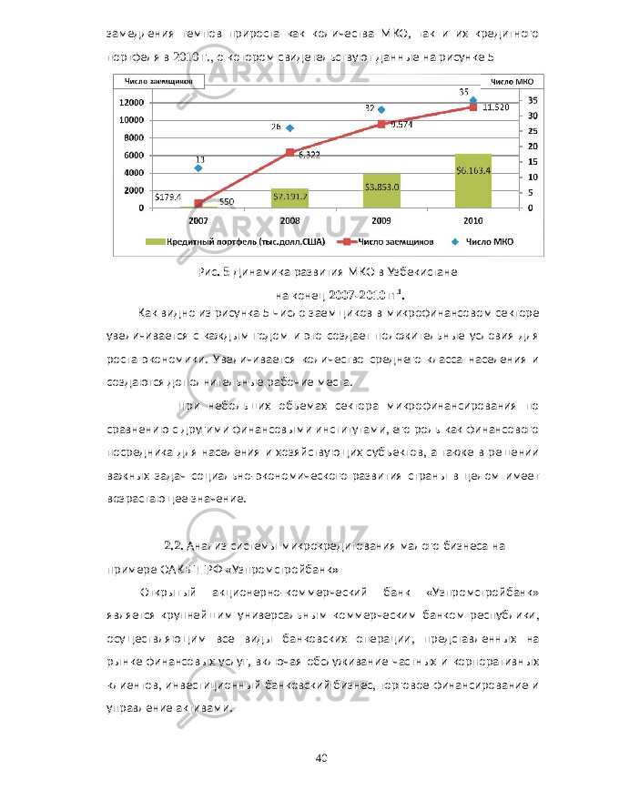 замедления темпов прироста как количества МКО , так и их кредитного портфеля в 2010 г ., о котором свидетельствуют данные на рисунке 5 Рис . 5 Динамика развития МКО в Узбекистане на конец 2007-2010 гг 1 . Как видно из рисунка 5 число заемщиков в микрофинансовом секторе увеличивается с каждым годом и это создает положительные условия для роста экономики . Увеличивается количество среднего класса населения и создаются дополнительные рабочие места . При небольших объемах сектора микрофинансирования по сравнению с другими финансовыми институтами , его роль как финансового посредника для населения и хозяйствующих субъектов , а также в решении важных задач социально - экономического развития страны в целом имеет возрастающее значение . 2.2. Анализ системы микрокредитования малого бизнеса на примере ОАКБ ТГРФ « Узпромстройбанк » Открытый акционерно - коммерческий банк « Узпромстройбанк » является крупнейшим универсальным коммерческим банком республики , осуществляющим все виды банковских операции , представленных на рынке финансовых услуг , включая обслуживание частных и корпоративных клиентов , инвестиционный банковский бизнес , торговое финансирование и управление активами . 40 