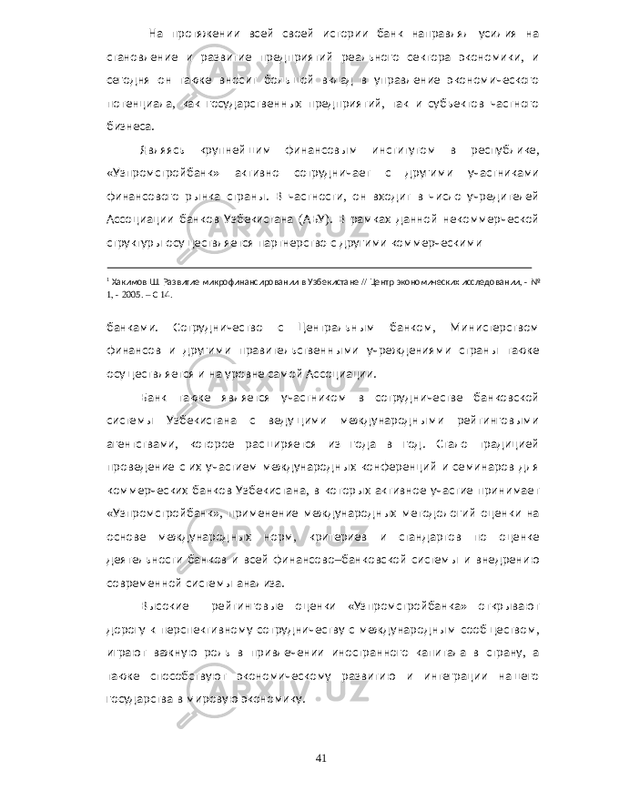  На протяжении всей своей истории банк направлял усилия на становление и развитие предприятий реального сектора экономики , и сегодня он также вносит большой вклад в управление экономического потенциала , как государственных предприятий , так и субъектов частного бизнеса . Являясь крупнейшим финансовым институтом в республике , « Узпромстройбанк » активно сотрудничает с другими участниками финансового рынка страны . В частности , он входит в число учредителей Ассоциации банков Узбекистана ( АБУ ). В рамках данной некоммерческой структуры осуществляется партнерство с другими коммерческими 1 Хакимов Ш . Развитие микрофинансировании в Узбекистане // Центр экономических исследовании , - № 1, - 2005. – С 14. банками . Сотрудничество с Центральным банком , Министерством финансов и другими правительственными учреждениями страны также осуществляется и на уровне самой Ассоциации . Банк также является участником в сотрудничестве банковской системы Узбекистана с ведущими международными рейтинговыми агентствами , которое расширяется из года в год . Стало традицией проведение с их участием международных конференций и семинаров для коммерческих банков Узбекистана , в которых активное участие принимает « Узпромстройбанк », применение международных методологий оценки на основе международных норм , критериев и стандартов по оценке деятельности банков и всей финансово – банковской системы и внедрению современной системы анализа . Высокие рейтинговые оценки « Узпромстройбанка » открывают дорогу к перспективному сотрудничеству с международным сообществом , играют важную роль в привлечении иностранного капитала в страну , а также способствуют экономическому развитию и интеграции нашего государства в мировую экономику . 41 