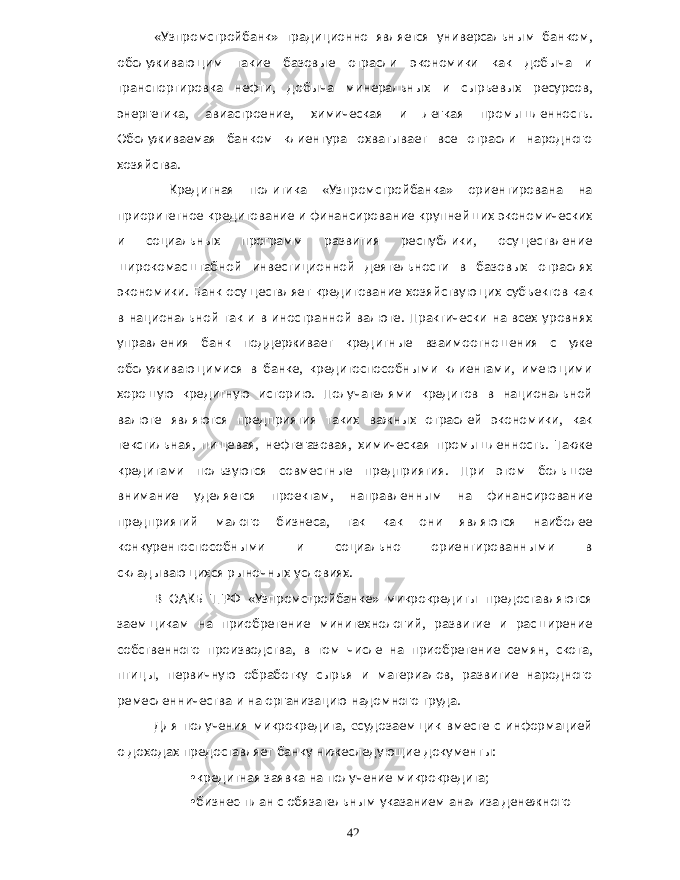 « Узпромстройбанк » традиционно является универсальным банком , обслуживающим такие базовые отрасли экономики как добыча и транспортировка нефти , добыча минеральных и сырьевых ресурсов , энергетика , авиастроение , химическая и легкая промышленность . Обслуживаемая банком клиентура охватывает все отрасли народного хозяйства . Кредитная политика « Узпромстройбанка » ориентирована на приоритетное кредитование и финансирование крупнейших экономических и социальных программ развития республики , осуществление широкомасштабной инвестиционной деятельности в базовых отраслях экономики . Банк осуществляет кредитование хозяйствующих субъектов как в национальной так и в иностранной валюте . Практически на всех уровнях управления банк поддерживает кредитные взаимоотношения с уже обслуживающимися в банке , кредитоспособными клиентами , имеющими хорошую кредитную историю . Получателями кредитов в национальной валюте являются предприятия таких важных отраслей экономики , как текстильная , пищевая , нефтегазовая , химическая промышленность . Также кредитами пользуются совместные предприятия . При этом большое внимание уделяется проектам , направленным на финансирование предприятий малого бизнеса , так как они являются наиболее конкурентоспособными и социально ориентированными в складывающихся рыночных условиях . В ОАКБ ТГРФ « Узпромстройбанке » микрокредиты предоставляются заемщикам на приобретение минитехнологий , развитие и расширение собственного производства , в том числе на приобретение семян , скота , птицы , первичную обработку сырья и материалов , развитие народного ремесленничества и на организацию надомного труда . Для получения микрокредита , c судозаемщик вместе с информацией о доходах предоставляет банку нижеследующие документы : • кредитная заявка на получение микрокредита ; • бизнес - план с обязательным указанием анализа денежного 42 