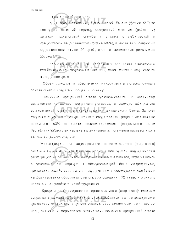 потока ; • кредитное обеспечение ; • для юридических лиц бухгалтерский баланс ( форма № 1) за последний отчетный период , заверенный местным ( районным ) органом Госналоговой службы и справка о дебиторской и кредиторской задолженности ( форма № 2 а ), а также акты сверки по задолженности свыше 90 дней , отчет о финансовых результатах ( форма № 2); • индивидуальный предприниматель или глава дехканского хозяйства лично представляют паспорт , копия которого подшивается в кредитное дело . Объем доходов и обеспечения микрокредита должно окупать основных часть кредита и проценты по нему . Величина процентной ставки устанавливается по взаимному соглашению на основе кредитного договора , в размере официально установленной ставки рефинансирования Центрального банка . За счет средств специального фонда льготного кредитования процентные ставки не превышают 50% от ставки рефинансирования Центрального Банка Республики Узбекистан на день выдачи кредита ; погашение производится в валюте выданного кредита . Микрокредиты на формирование первоначального ( стартового ) капитала выдаются только вновь созданным и прошедшим государтвенную регистрацию не более 6 месяцев субъектам малога бизнеса , обратившимся в установленном порядке в обслуживающий банк микрофирмам , дехканским хозяйствам , малым предприятиям и фермерским хозяйствам на формирования оборотных средств , для создания ТЭО инвестиционного проекта и на приобретение оборудования . Кредиты на формирование первоначального ( стартового ) капитала выдаются в размере до 150 минимальных заработных плат микрофирмам и дехканским хозяйствам и до 300 минимальных заработных плат - малым предприятиям и фермерским хозяйствам . Величина процентной ставки 43 