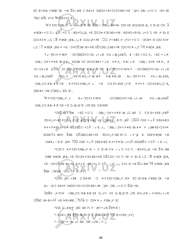 устанавливается не более ставки рефинансирования Центрального Банка Республики Узбекистан . Микрокредиты выдаются без продления срока возврата , с учетом 3 месячного льготного периода , на формирование первоначального капитала сроком до 18 месяцев , для создания ТЭО инвестиционного проекта сроком до 12 месяцев и на приобретение оборудования сроком до 24 месяцев . Выпускникам профессиональных колледжей , в частности , частным предпринимателям , зарегистрированным ими , малым предприятиям , в которых 50% сотрудников являются выпускниками профессиональных колледжей и / или руководителем является выпускник колледжа , предоставляются микрокредиты на организацию мини - производств , развитие сферы услуг . Микрокредиты выпускникам профессиональных колледжей предоставляются на следующих условиях : • субъектам частного предпринимательства с организацией юридического лица в сумме , не превышающей 1000 кратный размер минимальной заработной платы , предпринимателям и дехканским хозяйствам без образования юридического лица в размере не превышающем 200 кратный размер минимальной заработной платы ; • срок микрокредита – с учетом льготного периода не более трех месяцев , на формирование оборотного капитала до 18 месяцев , на приобретение мини - технологий , птицы , скота не более 24 месяцев без права пролонгации ; • процентная ставка по микрокредитам устанавливается не выше ставки рефинансирования Центрального банка . Заёмщиком предоставляется один из следующих видов ликвидных обеспечений не менее 125% от суммы кредита : • залог имущества или ценных бумаг ; • гарантия банка или страховой организации ; • поручительства третьих лиц ; 44 