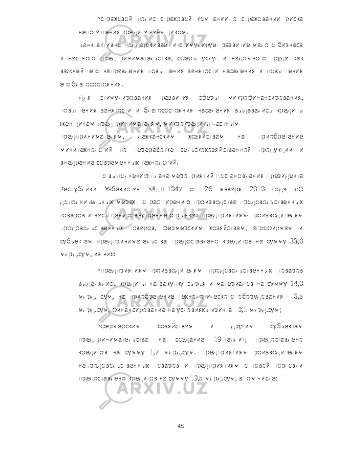 • страховой полис страховой компании о страховании риска непогашения кредита заёмщиком . Банк активно поддерживает и стимулирует развитие малого бизнеса и частного предпринимательства , сферы услуг и надомного труда как важнейшего направления повышения занятости населения и повышения его благосостояния . Для стимулирования развития сферы микрофинансирования , повышения занятости и благосостояния населения выдавались кредиты женщинам - предпринимателям , микрокредиты частным предпринимателям , дехканским хозяйствам на приобретение минитехнологий по переработке сельскохозяйственной продукции и внедрение современных технологий . По выполнению плана мероприятий Постановления Президента Республики Узбекистан №ПП -1047 от 26 января 2010 года « О дополнительных мерах по расширению производства продовольственных товаров и насыщению внутреннего рынка » предприятиям - производителям продовольственных товаров , фермерским хозяйствам , агрофирмам и субъектам предпринимательства предоставлено кредитов на сумму 33,0 млрд . сум , из них : • предприятиям - производителям продовольственных товаров выделялись кредиты на закупку сырья и материалов на сумму 14,0 млрд . сум , на приобретение технологического оборудования - 6,5 млрд . сум , финансирование на условиях лизинга - 0,1 млрд . сум ; • фермерским хозяйствам и другим субъектам предпринимательства на создание 19- теплиц предоставлено кредитов на сумму 1,7 млрд . сум . Предприятиям - производителям непродовольственных товаров и предприятиям оптовой торговли предоставлено кредитов на сумму 19,5 млрд . сум , в том числе : 45 