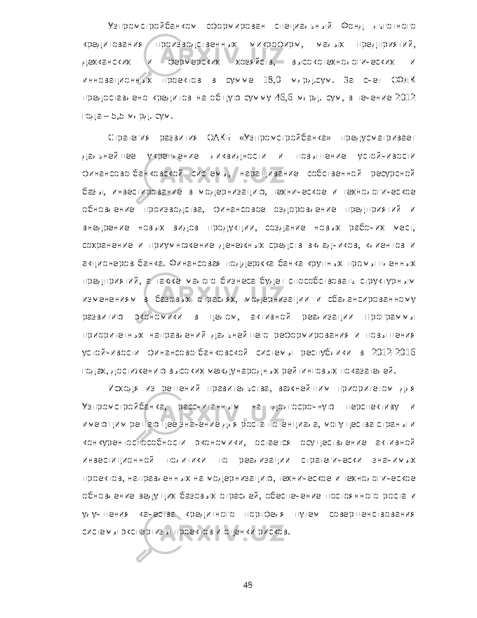 Узпромстройбанком сформирован специальный Фонд льготного кредитования производственных микрофирм , малых предприятий , дехканских и фермерских хозяйств , высокотехнологических и инновационных проектов в сумме 18,0 млрд . сум . За счет СФЛК предоставлено кредитов на общую сумму 46,6 млрд . сум , в течение 2012 года – 5,5 млрд . сум . Стратегия развития ОАКБ « Узпромстройбанка » предусматривает дальнейшее укрепление ликвидности и повышение устойчивости финансово - банковской системы , наращивание собственной ресурсной базы , инвестирование в модернизацию , техническое и технологическое обновление производства , финансовое оздоровление предприятий и внедрение новых видов продукции , создание новых рабочих мест , сохранение и приумножение денежных средств вкладчиков , клиентов и акционеров банка . Финансовая поддержка банка крупных промышленных предприятий , а также малого бизнеса будет способствовать структурным изменениям в базовых отраслях , модернизации и сбалансированному развитию экономики в целом , активной реализации Программы приоритетных направлений дальнейшего реформирования и повышения устойчивости финансово - банковской системы республики в 2012-2016 годах , достижению высоких международных рейтинговых показателей . Исходя из решений правительства , важнейшим приоритетом для Узпромстройбанка , рассчитанным на долгосрочную перспективу и имеющим решающее значение для роста потенциала , могущества страны и конкурентоспособности экономики , остается осуществление активной инвестиционной политики по реализации стратегически значимых проектов , направленных на модернизацию , техническое и технологическое обновление ведущих базовых отраслей , обеспечение постоянного роста и улучшения качества кредитного портфеля путем совершенствования системы экспертизы проектов и оценки рисков . 48 