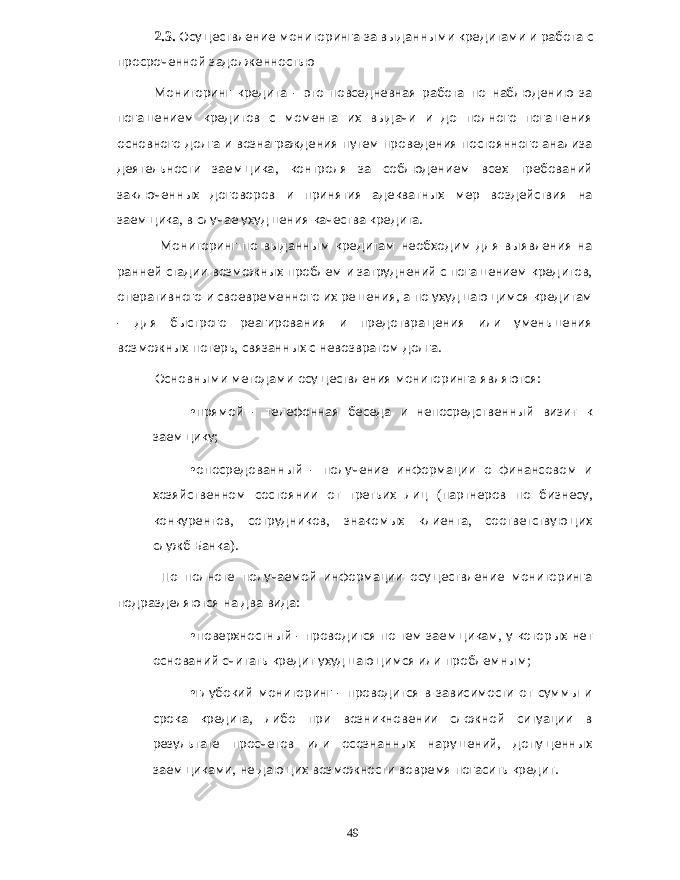 2.3. Осуществление мониторинга за выданными кредитами и работа с просроченной задолженностью Мониторинг кредита - это повседневная работа по наблюдению за погашением кредитов с момента их выдачи и до полного погашения основного долга и вознаграждения путем проведения постоянного анализа деятельности заемщика , контроля за соблюдением всех требований заключенных договоров и принятия адекватных мер воздействия на заемщика , в случае ухудшения качества кредита . Мониторинг по выданным кредитам необходим для выявления на ранней стадии возможных проблем и затруднений с погашением кредитов , оперативного и своевременного их решения , а по ухудшающимся кредитам - для быстрого реагирования и предотвращения или уменьшения возможных потерь , связанных с невозвратом долга . Основными методами осуществления мониторинга являются : • прямой - телефонная беседа и непосредственный визит к заемщику ; • опосредованный - получение информации о финансовом и хозяйственном состоянии от третьих лиц ( партнеров по бизнесу , конкурентов , сотрудников , знакомых клиента , соответствующих служб Банка ). По полноте получаемой информации осуществление мониторинга подразделяются на два вида : • поверхностный - проводится по тем заемщикам , у которых нет оснований считать кредит ухудшающимся или проблемным ; • глубокий мониторинг - проводится в зависимости от суммы и срока кредита , либо при возникновении сложной ситуации в результате просчетов или осознанных нарушений , допущенных заемщиками , не дающих возможности вовремя погасить кредит . 49 