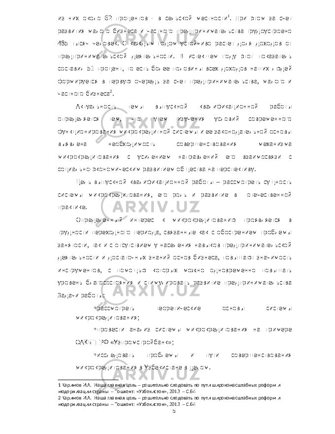 из них около 62 процентов - в сельской местности 1 . При этом за счет развития малого бизнеса и частного предпринимательства трудоустроено 485 тысяч человек . С каждым годом устойчиво растет доля доходов от предпринимательской деятельности . В истекшем году этот показатель составил 51 процент , то есть более половины всех доходов наших людей формируется в первую очередь за счет предпринимательства , малого и частного бизнеса 2 . Актуальность темы выпускной квалификационной работы определяется тем , что путем изучения условий современного функционирования микрокредитной системы и ее законодательной основы выявлена необходимость совершенствования механизма микрокредитования с усилением направлений его взаимосвязи с социально - экономическим развитием общества на перспективу . Цель выпускной квалификационной работы – рассмотреть сущность системы микрокредитования , его роль и развитие в отечественной практике . Определенный интерес к микрокредитованию проявляется в трудности переходного периода , связанные как с обострением проблемы занятости , так и с отсутствием у населения навыков предпринимательской деятельности и достаточных знаний основ бизнеса , повышают значимость инструментов , с помощью которых можно одновременно повышать уровень благосостояния и стимулировать развитие предпринимательства Задачи работы : • рассмотреть теоретические основы системы микрокредитования ; • провести анализ системы микрокредитования на примере ОАКБ ТГРФ « Узпромстройбанк »; • исследовать проблемы и пути совершенствования микрокредитования в Узбекистане в целом . 1 Каримов И . А . Наша главная цель – решительно следовать по пути широкомасштабных реформ и модернизации страны – Тошкент : « Узбекистон », 2013 – С .64 2 Каримов И . А . Наша главная цель – решительно следовать по пути широкомасштабных реформ и модернизации страны – Тошкент : « Узбекистон », 2013 – С .64 5 